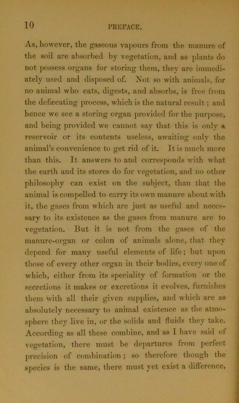 As, liowever, the gaseous vapours from tlie manure of the soil are absorbed by vegetation, and as plants do not possess organs for storing them, they are immedi- ately used and disposed of. Kot so with animals, for no animal who eats, digests, and absorbs, is free from the defajcating process, Avhich is the natural result; and hence we see a storing organ provided for the purpose, and being provided we cannot say that this is only a reservoir or its contents useless, awaiting only the animal’s convenience to get rid of it. It is much more than this. It answers to and corresponds with what the earth and its stores do for vegetation, and no other philosophy can exist on the subject, than that the animal is compelled to carry its own manure about with it, the gases from which arc just as useful and neces- sary to its existence as the gases from manure are to vegetation. But it is not from the gases of the manure-orjran or colon of animals alone, that thev depend for many useful elements of life; but upon those of every other organ in their bodies, every one of which, either from its speciality of formation or the secretions it makes or excretions it evolves, furnishes them with all their given supplies, and which are as absolutely necessary to animal existence as tl»e atmo- sphere they live in, or the solids and fluids they take. According as all these combine, and as I have said of vegetation, there must be departures from jierfect precision of combination; so therefore though the species is the same, there must yet exist a dilference.