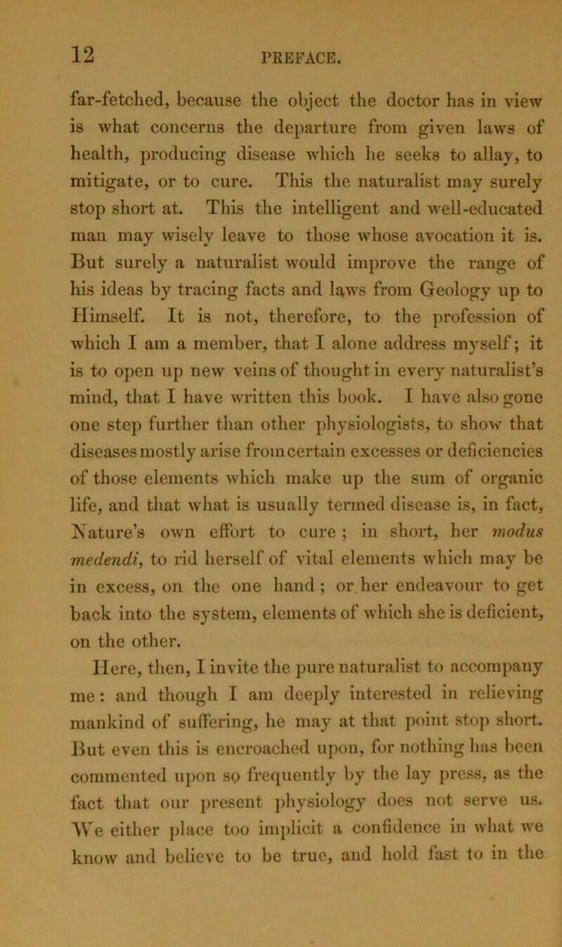 far-fetched, because the object the doctor has in view is what concerns the dej)arture from given laws of health, producing disease which he seeks to allay, to mitigate, or to cure. This the naturalist may surely stop short at. This the intelligent and well-educated man may wisely leave to those whose avocation it is. But surely a naturalist would improve the range of Ills ideas by tracing facts and laws from Geology up to Himself. It is not, therefore, to the profession of which I am a member, that I alone address myself; it is to open up new veins of thought in every naturalist’s mind, that I have written this book. I have also gone one step further than other physiologists, to show that diseases mostly arise from certain excesses or deficiencies of those elements which make up the sum of organic life, and that what is usually termed disease is, in fact, Nature’s own effort to cure; in short, her modus medendi, to I’id herself of vital elements which may be in excess, on the one hand; or her endeavour to get back into the system, elements of which she is deficient, on the other. Here, then, I invite the pure naturalist to accompany me: and though I am deeply interested in relieving mankind of suffering, he may at that point stop short. But even this is encroached upon, for nothing has been commented upon sp frequently by the lay press, as the fact that our present physiology does not serve us. 1\ e either jilace too implicit a confidence in what we know and believe to be true, and hold fast to in the