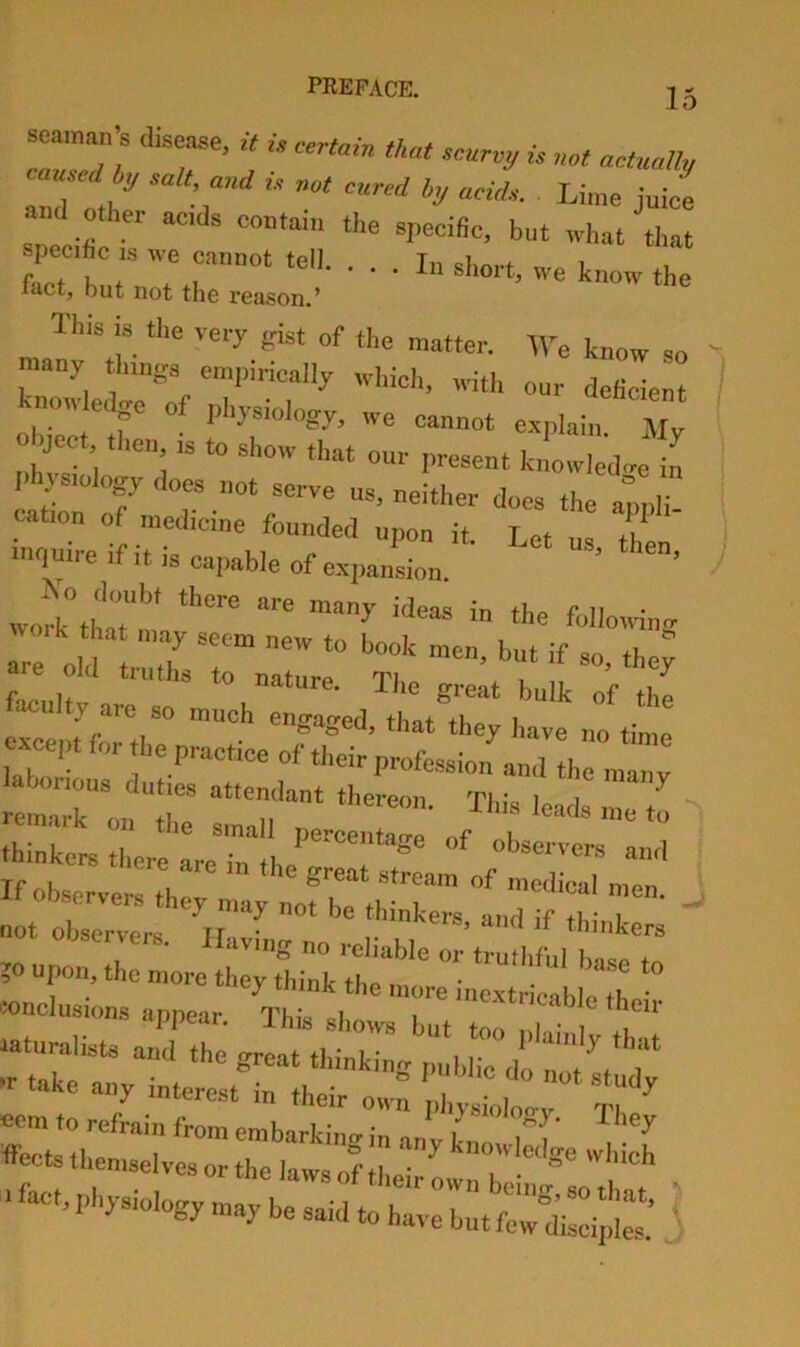 eainan s disease, it is certain that scurvy is not actually caused^ salt and is not cured l„j acids. Lime juice and other acids contain tl.e specific, but tvhat that specific IS ive cannot tell. ... In short we I *1. fact, but not the reason.' « know the This is the very gist of the matter. IVe know so nauy things empiricaHy which, with our deficient •nowledge of physiology, we cannot explain Mv l-hystology docs not serve us, neither does the autili nation of medicine founded upon it. Let us th nntuire if it is capable of expansion. ’ wotk°thaTmV''°'^* '“''“■ing are oX:i;:~ ^ '’T  ^ faculty are so much engaged, tllr; W im th!: ticept for the practice of their profession and the manv lahonous duties attemkant thereon Thl, l„ 1 ^ remark on the small n -fins leads me to thinkeis ther! are “ he ere aie m the great stream of medical mpn !!:or:r%::^ ^ ?0 upon, the more ther«iirk“  »nclusi„ns appear ^‘ ^^'’'^'““‘•“''’■’‘‘■■-nabletheir ncm to refrain froretrhaA™„:ra„yr‘':f ffects themselves or the lawsof ^ knowleilge which ■fac'hphysiology maybe said to