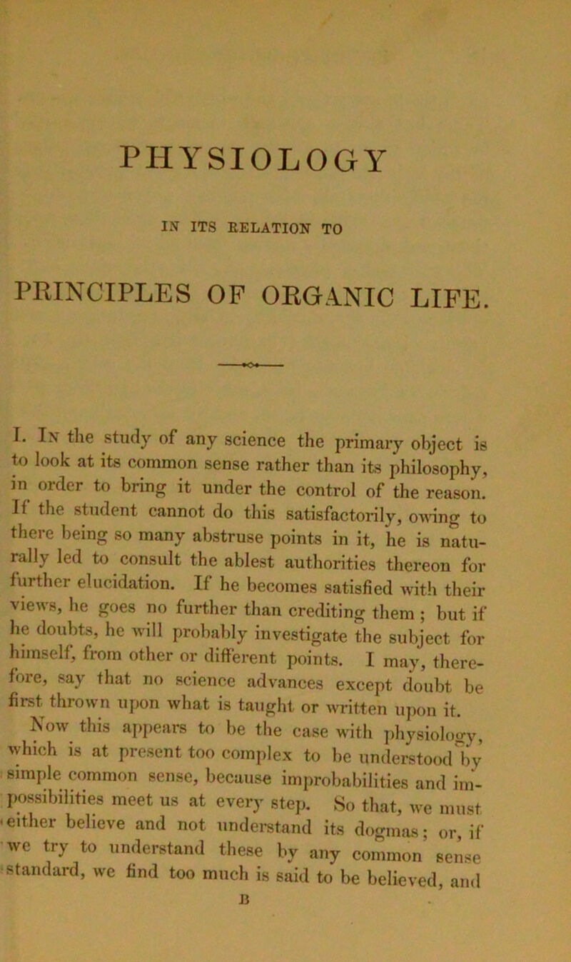 PHYSIOLOGY IN ITS RELATION TO PRINCIPLES OF ORGANIC LIFE. I. In the study of any science the primary object is to look at its common sense rather than its philosophy, in order to bring it under the control of the reason. If the student cannot do this satisfactorily, o'n’ing to there being so many abstruse points in it, he is natu- rally led to consult the ablest authorities thereon for further elucidation. If he becomes satisfied with their views, he goes no further than crediting them ; but if he doubts, he will probably investigate the subject for himself, from other or different points. I may, there- fore, say that no science advances except doubt be first thrown upon what is taught or Avritten upon it. Now this appears to be the case with physiology, which is at present too complex to be understood\y simple common sense, because improbabilities and im- possibilities meet us at every step. So that, we must • either believe and not undei-stand its dogmas; or, if we try to understand these by any common’ sense ■standard, we find too much is said to be believed, and