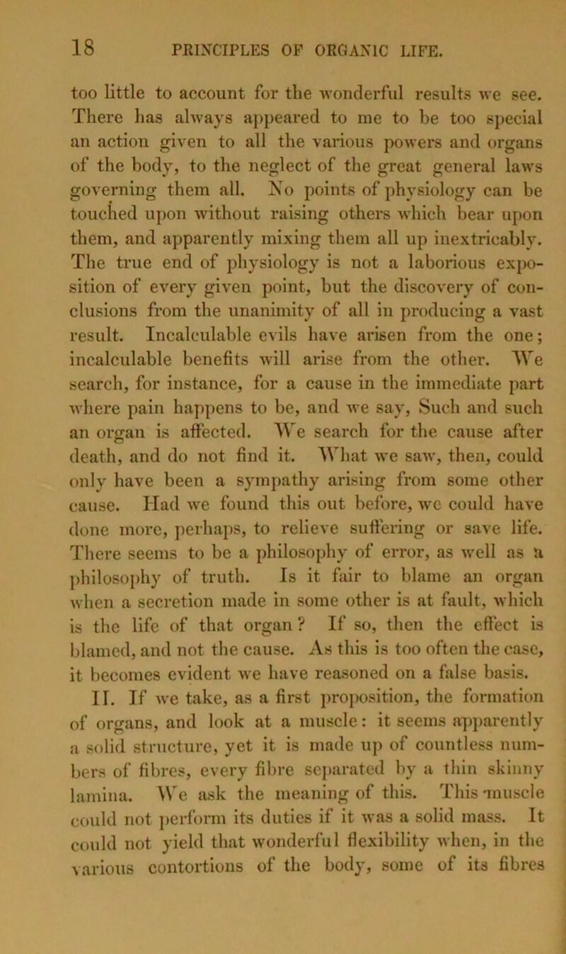 too little to account for the wonderful results we see. There has always aj^peared to me to he too special an action given to all the various powei’S and organs of the body, to the neglect of the great general laAvs governing them all. No points of physiology can be touched upon Avithout raising others wliich bear upon them, and apparently mixing them all up inextricably. The true end of physiology is not a laborious ex{X)- sition of every given point, but the dlscoA'ery of con- clusions from the unanimity of all in producing a vast result. Incalculable evils have arisen from the one; incalculable benefits avIII arise from the other. IVe search, for instance, for a cause in the immediate part A\liere pain happens to be, and Ave say. Such and such an organ is aifected. We search for the cause after death, and do not find it. What Ave saAv, then, could only have been a sympathy arising from some other cause. Had Ave found this out before, avc could haAC done more, j)erhaps, to relieve sufiering or save life. There seems to be a philosophy of error, as Avell as a ])hilosophy of truth. Is it fair to blame an organ Avhen a secretion made in some other is at fault, Avhich is the life of that organ ? If so, then the efiect is blamed, and not the cause. As this is too often the case, it becomes evident Ave have reasoned on a false basis. II. If Ave take, as a first j)roposition, the formation of organs, and look at a muscle: it seems a])parently a solid structAire, yet it is made up of countless num- bers of fibres, every fibre separated by a thin skinny lamina. We ask the meaning of this. This 'muscle could not ])ei'form its duties if it Avas a solid mass. It could not yield that Avonderful flexibility Avhen, in the various contortions of the body, some of its fibres