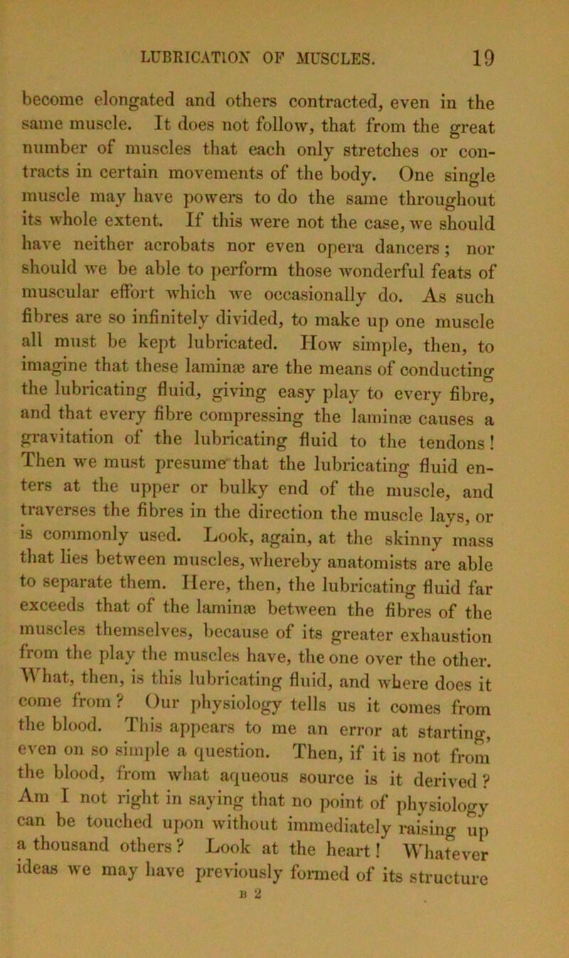 become elongated and others contracted, even in the same muscle. It does not follow, that from the great number of muscles that each only stretches or con- tracts in certain movements of the body. One single muscle may have powers to do the same throughout its whole extent. If this were not the case, we should have neither acrobats nor even opera dancers ; nor should we be able to perform those Avonderful feats of muscular effort which we occasionally do. As such fibres are so infinitely divided, to make up one muscle all must be kept lubricated. How simple, then, to imagine that these lamina3 are the means of conducting tlie lubricating fluid, giving easy play to every fibre, and that every fibre compressing the laininge causes a gravitation of the lubricating fluid to tlie tendons! Then we must presume that the lubricating fluid en- ters at the upper or bulky end of the muscle, and traverses the fibres in the direction the muscle lays, or is commonly used. Look, again, at the skinny mass that lies between muscles, Avhereby anatomists are able to separate them. Here, then, the lubricating fluid far exceeds that of the laminae betAveen the fibres of the muscles theinselA’’es, because of its greater exhaustion from the play the muscles have, the one over the other. W hat, then, is this lubricating fluid, and Avhere does it come from ? Our physiology tells us it comes from the blood. This appears to me an error at starting, even on so simple a question. Then, if it is not froni the blood, from Avliat aqueous source is it derived ? Am I not right in saying that no point of physiology can be touched upon Avithout immediately raising up a thousand others ? Look at the heart! Whatever ideas we may have previously foi-med of its structure