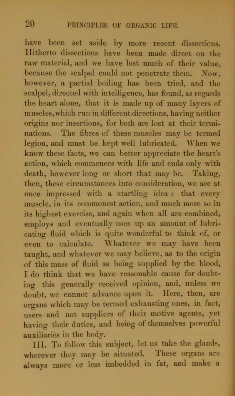 have been set aside by more recent dissections. Hitherto dissections have been made direct on the raw material, and we have lost much of their value, because the scalpel could not penetrate them. Now, however, a partial boiling has been tried, and the scalpel, directed with intelligence, has found, as regards the heart alone, that it is made up of many layers of muscles, which run in different directions, having neither origins nor insertions, for both are lost at their termi- nations. The fibres of these muscles may be tenned legion, and must be kept well lubricated. AMien we know these facts, we can better apj)reciate the heart’s action, which commences with life and ends only with death, however long or short that may be. Taking, then, these circumstances into consideration, we are at once impressed with a startling idea : that every muscle, in its commonest action, and much more so in its highest exercise, and again when all are combined, employs and eventually uses up an amount of lubri- cating fluid which is quite wonderful to think of, or even to calculate. Whatever we may have been taught, and whatever we may believe, as to the oi'igin of this mass of fluid as being supplied by the blood, I do think that we have reasonable cause for doubt- ing this generally received opinion, and, unless we doubt, we cannot advance upon it. Here, then, are organs which may be termed exhausting ones, in fact, users and not suppliers of their motive agents, yet having their duties, and being of themselves powerful auxiliaries in the body. 111. To follow this subject, let us take the glands, wherever they may be situated. These organs are always more or less imbedded in lat, and make a