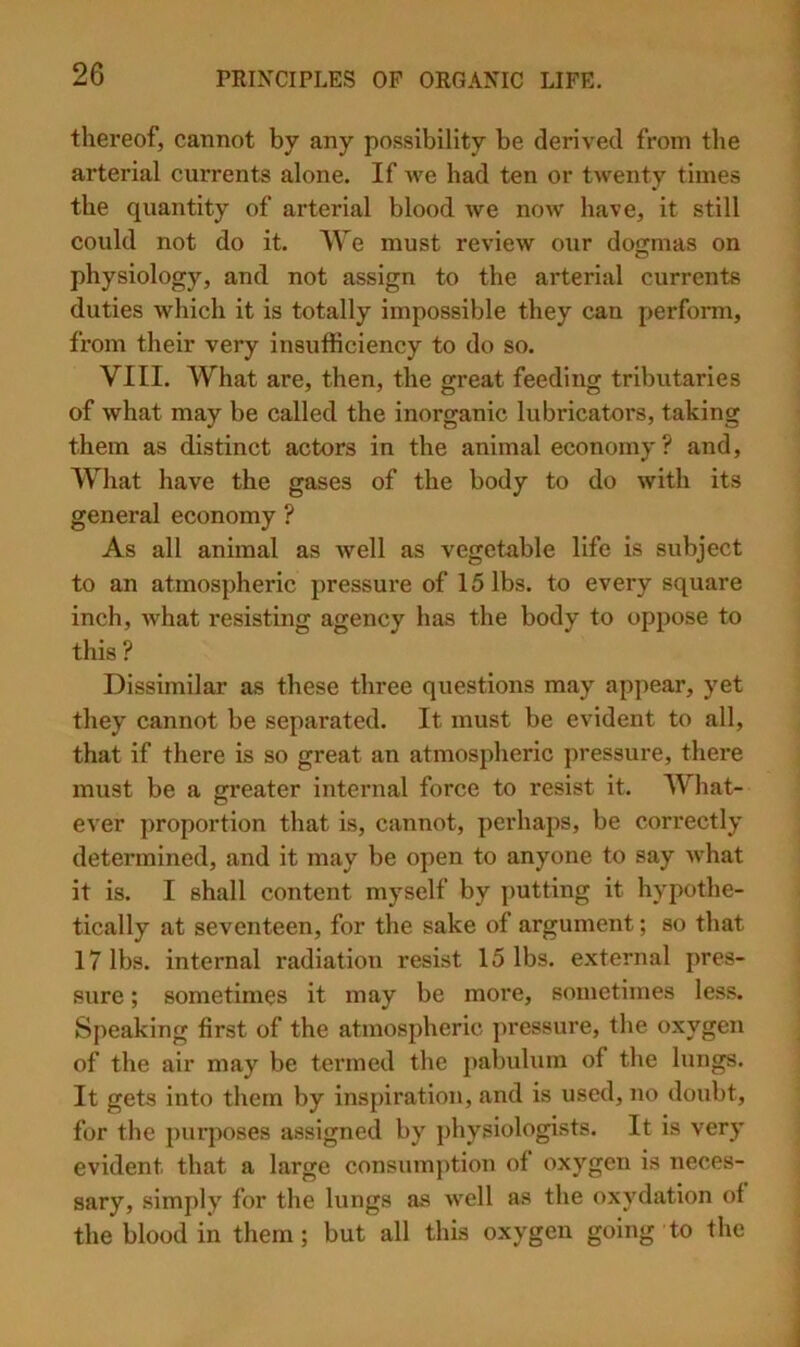 thereof, cannot by any possibility be derived from the arterial currents alone. If we had ten or twenty times the quantity of arterial blood we now have, it still could not do it. AVe must review our dogmas on physiology, and not assign to the arterial currents duties which it is totally impossible they can perform, from their very insufficiency to do so. VIII. What are, then, the great feeding tributaries of what may be called the inorganic lubricators, taking them as distinct actors in the animal economy? and. What have the gases of the body to do with its general economy ? As all animal as well as vegetable life is subject to an atmospheric pressure of 15 lbs. to every square inch, Avhat resisting agency has the body to oppose to this ? Dissimilar as these three questions may appear, yet they cannot be separated. It must be evident to all, that if there is so great an atmospheric pressure, there must be a greater internal force to resist it. What- ever proportion that is, cannot, perhaps, be correctly determined, and it may be open to anyone to say what it is. I shall content myself by putting it hypothe- tically at seventeen, for the sake of argument; so that 17 lbs. internal radiation resist 15 lbs. external pres- sure ; sometimes it may be more, sometimes less. Speaking first of the atmospheric ])ressure, the oxygen of the air may be termed the pabulum of the lungs. It gets into them by inspiration, and is used, no doubt, for the purposes assigned by physiologists. It is very evident that a large consumption of oxygen is neces- sary, simply for the lungs as well as the oxydation of the blood in them; but all this oxygen going to the