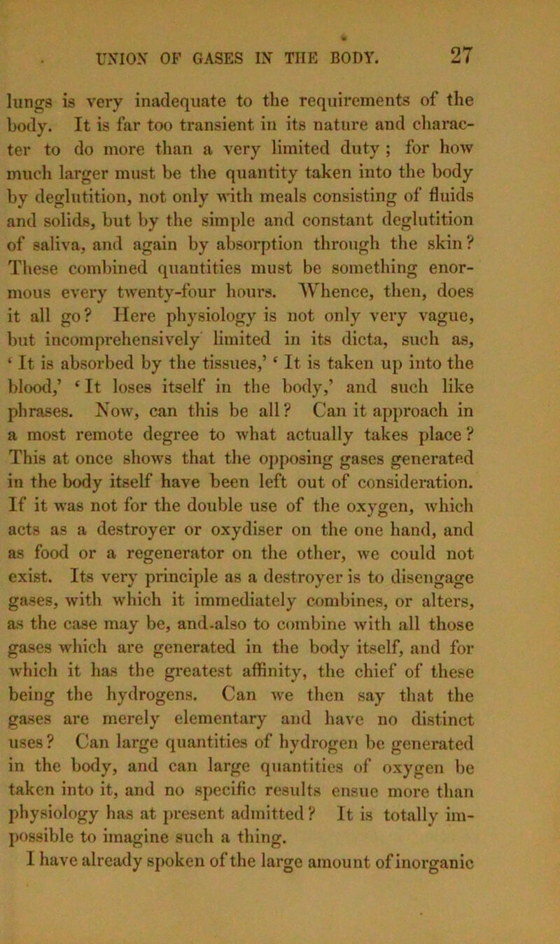 lungs is very inadequate to the requirements of the body. It is far too transient in its nature and charac- ter to do more than a very limited duty ; for how much larger must he the quantity taken into the body by deglutition, not only ^^'ith meals consisting of fluids and solids, but by the simple and constant deglutition of saliva, and again by absorption through the skin ? These combined quantities must be something enor- mous every twenty-four hours. Whence, then, does it all go ? Here physiology is not only very vague, but incomprehensively limited in its dicta, such as, ‘ It is absorbed by the tissues,’ ‘ It is taken up into the blood,’ ‘ It loses itself in the body,’ and such like phrases. Xow, can this be all? Can it appi’oach in a most remote degree to what actually takes place ? This at once shows that the opposing gases generated in the body itself have been left out of consideration. If it was not for the double use of the oxygen, which acts as a destroyer or oxydiser on the one hand, and as food or a regenerator on the other, Ave could not exist. Its very principle as a destroyer is to disengage gases, Avith which it immediately combines, or alters, as the case may be, and.also to combine Avith all those gases Avhich are generated in the body itself, and for Avhich it has the greatest affinity, the chief of these being the hydrogens. Can Ave then say that the gases are merely elementary and have no distinct uses? Can large quantities of hydrogen be generated in the body, and can large quantities of oxygen be taken into it, and no specific results ensue more than physiology has at j)resent admitted? It is totally im- possible to imagine such a thing, I have already spoken of the large amount of inoi’ganic