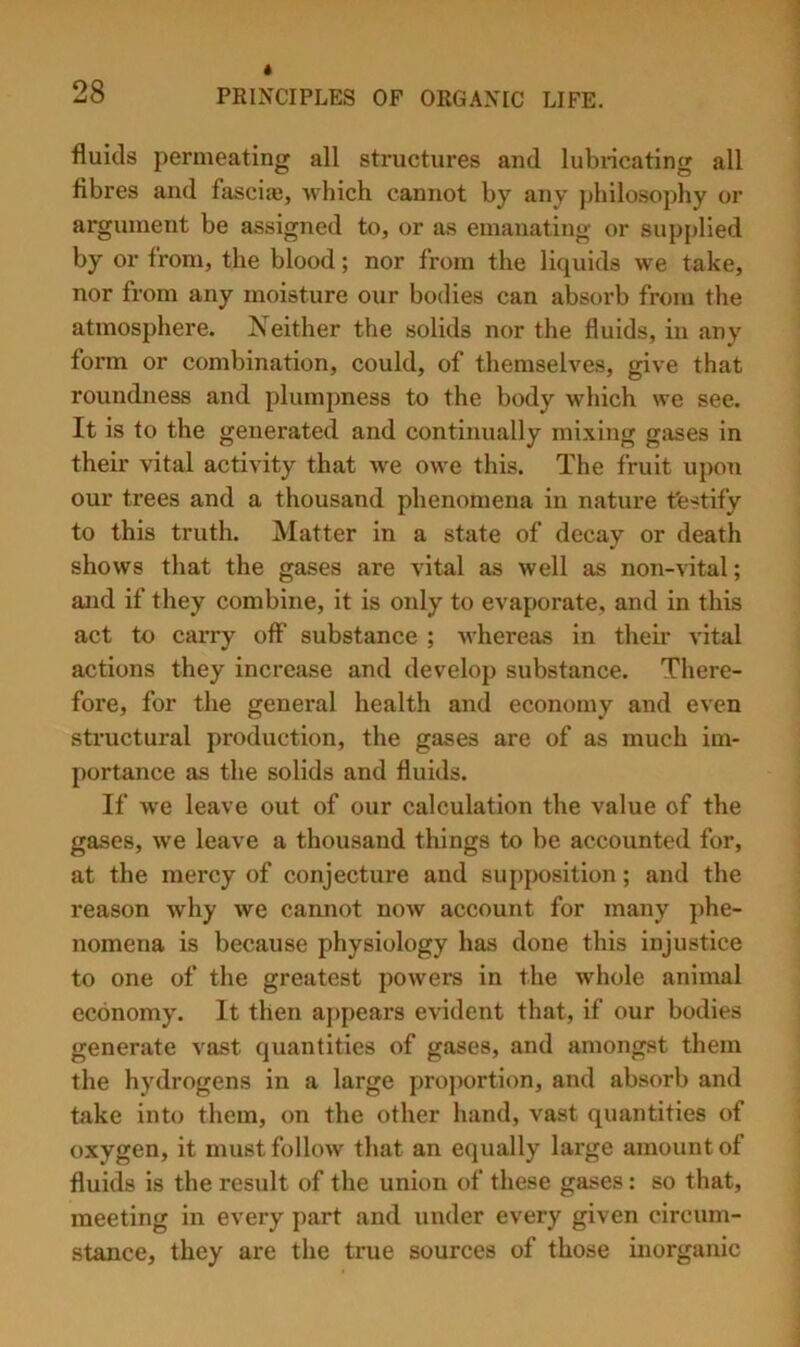 fluids permeating all structures and lubiicating all fibres and fascias, which cannot by any jdiilosophy or argument be assigned to, or as emanating or supplied by or from, the blood; nor from the liquids we take, nor from any moisture our bodies can absorb from the atmosphere. Neither the solids nor the fluids, in any form or combination, could, of themselves, give that roundness and plumpness to the body which we see. It is to the generated and continually mixing gases in their vital activity that we owe this. The fruit upon our trees and a thousand phenomena in nature t'estify to this truth. Matter in a state of decay or death shows that the gases are vital as well as non-vdtal; and if they combine, it is only to evaporate, and in this act to carry off substance ; whereas in their vital actions they increase and develop substance. There- fore, for the general health and economy and even structural production, the gases are of as much im- [)ortance as the solids and fluids. If we leave out of our calculation the value of the gases, we leave a thousand things to be accounted for, at the mercy of conjecture and supposition; and the reason why we cannot noAv account for many phe- nomena is because physiology has done this injustice to one of the greatest powers in the whole animal economy. It then appears evident that, if our bodies generate vast quantities of gases, and amongst them the hydrogens in a large proportion, and absorb and take into them, on the other hand, vast quantities of oxygen, it must follow that an equally large amount of fluids is the result of the union of these gases: so that, meeting in every part and under every given circum- stance, they are the true sources of those inorganic