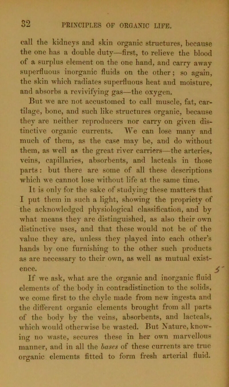 ^9 call the kidneys and skin organic structures, because the one has a double duty—first, to relieve the blood of a surplus element on the one hand, and carry away superfluous inorganic fluids on the other; so again, the skin which i-adiates superfluous heat and moisture, and absorbs a revivifying gas—the oxygen. But we are not accustomed to call muscle, fat, car- tilage, bone, and such like structures organic, because they are neither reproducers nor carry on given dis- tinctive organic currents. AVe can lose manv and much of them, as the case may be, and do Anthout them, as well as the great ri^’^er carriers—the arteries, veins, cajnllanes, absorbents, and lacteals in those parts : but there are some of all these descriptions which Ave cannot lose Avithout life at the same time. It is only for the sake of studying these matters that I put them in such a light, shoAvnng the propriety of the acknoAvledged physiological classification, and by Avhat means they are distinguished, as also their oavu distinctive uses, and that these AA'ould not be of the value they are, unless they played into each other’s hands by one furnishing to the other such ])roducts as are necessary to their oAvn, as Avell as mutual exist- ence. If Ave ask, Avhat are the organic and inorganic fluid elements of the body in contradistinction to the solids, Ave come first to the chyle made from neAV Ingesta and the different organic elements brought from all ]>arts of the body by the veins, absorbents, and lacteals, AA'liich Avould otherwise be Avasted. But Nature, knoAv- ing no Avaste, secures these in her OAAm marvellous manner, and in all the bases of these currents are true organic elements fitted to form fresh arterial fluid. O