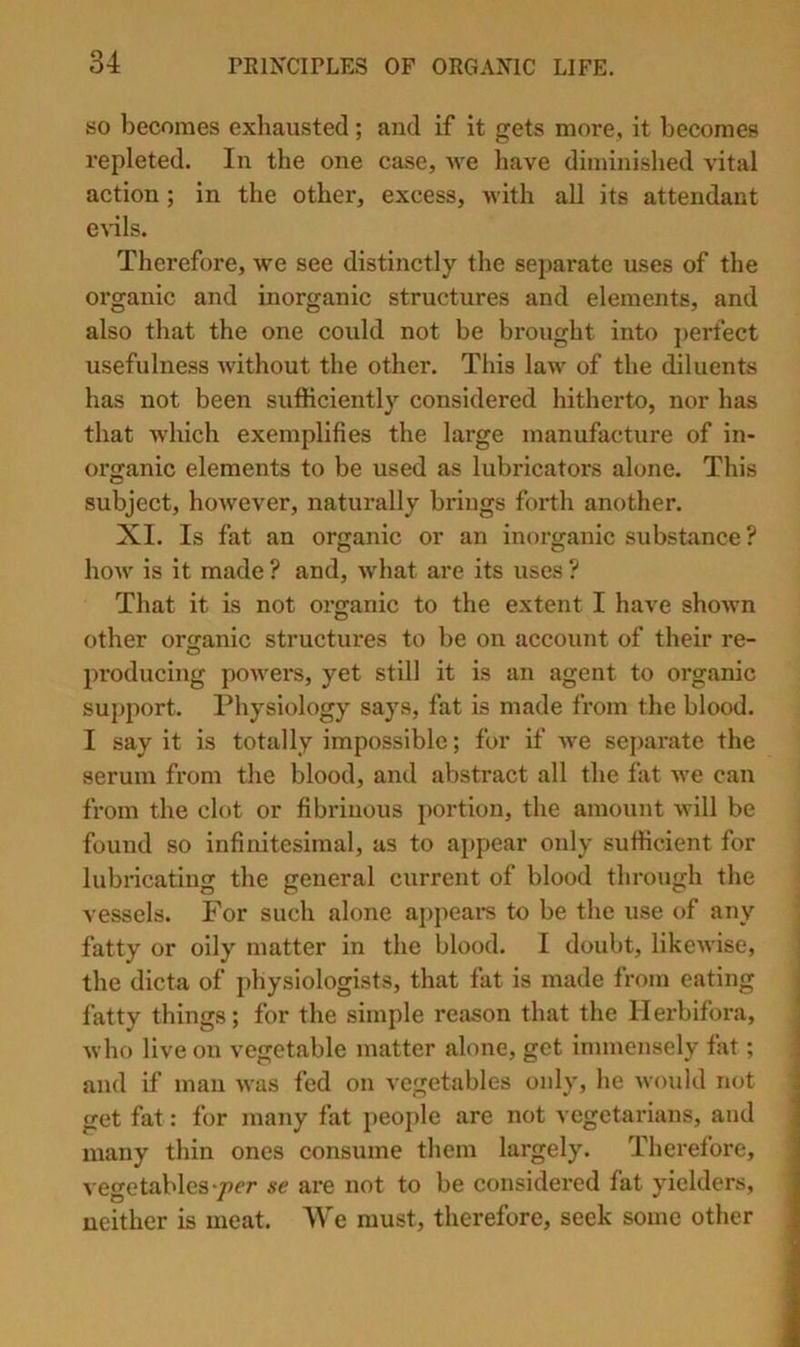 BO becomes exhausted; and if it gets more, it becomes repleted. In the one case, we have diminished vital action; in the other, excess, with all its attendant e^dls. Therefore, we see distinctly the separate uses of the organic and inorganic structures and elements, and also that the one could not be brought into j)erfect usefulness without the other. This law of the diluents has not been sufficiently considered hitherto, nor has that Avhich exemplifies the large manufacture of in- organic elements to be used as lubricators alone. This subject, hoAvever, naturally brings forth another. XI. Is fat an organic or an inorganic substance ? hoAv is it made ? and, what are its uses ? That it is not organic to the extent I have shoAvn other organic structures to be on account of their re- producing power's, yet still it is an agent to organic support. Physiology says, fat is made from the blood. I say it is totally impossible; for if Ave separate the serum from the blood, and abstract all the fat Ave can from the clot or fibrinous portion, the amount AA'ill be found so infinitesimal, as to appear only sufficient for lubricating the general current of blood through the vessels. For such alone appears to be the use of any fatty or oily matter in the blood. I doubt, likcAvise, the dicta of physiologists, that fat is made from eating fatty things; for the simple reason that the Ilerbifora, ; Avho live on vegetable matter alone, get immensely fat; | and if man AA'as fed on vegetables only, he Avould not i get fat: for many fat people are not vegetarians, and j many thin ones consume them largely. Therefore, ‘ A'egetables‘pcr se are not to be considei’cd fat yiclders, neither is meat. We must, therefore, seek some other