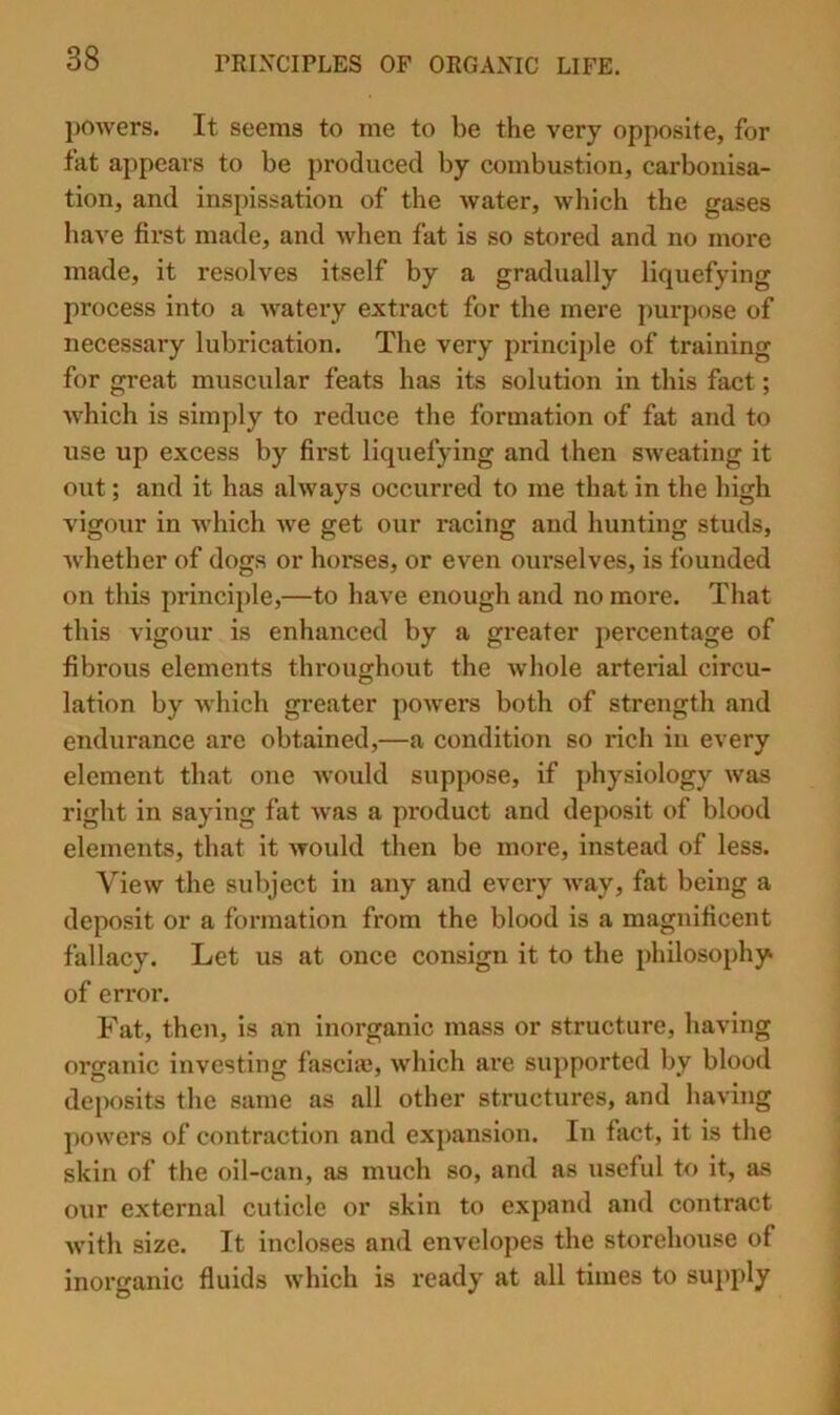 powers. It seems to me to be the very opposite, for fat appears to be produced by combustion, carbonisa- tion, and inspissation of the water, which the gases have first made, and when fat is so stored and no more made, it resolves itself by a gradually liquefying process into a watery extract for the mere purpose of necessary lubrication. The very principle of training for great muscular feats has its solution in this fact; which is simply to reduce the formation of fat and to use up excess by first liquefying and then sweating it out; and it has always occurred to me that in the high vigour in Avhich we get our racing and hunting studs, Avhether of dogs or horses, or even ourselves, is founded on this princii)le,—to have enough and no more. That this vigour is enhanced by a greater percentage of fibrous elements throughout the Avhole arterial circu- lation by which greater poAvers both of strength and endurance are obtained,—a condition so rich in every element that one Avould suppose, if physiology Avas right in saying fat Avas a product and deposit of blood elements, that it Avould then be more, instead of less. View the subject in any and every Avay, fat being a deposit or a formation from the blood is a magnificent fallacy. Let us at once consign it to the philosophy of error. Fat, then, is an inorganic mass or structure, having organic investing fasciae, Avhich are supported by blood deposits the same as all other structures, and having powers of contraction and expansion. In fact, it is the skin of the oil-can, as much so, and as useful to it, as our external cuticle or skin to expand and contract Avith size. It incloses and envelopes the storehouse of inorganic fluids Avhich is ready at all times to supply