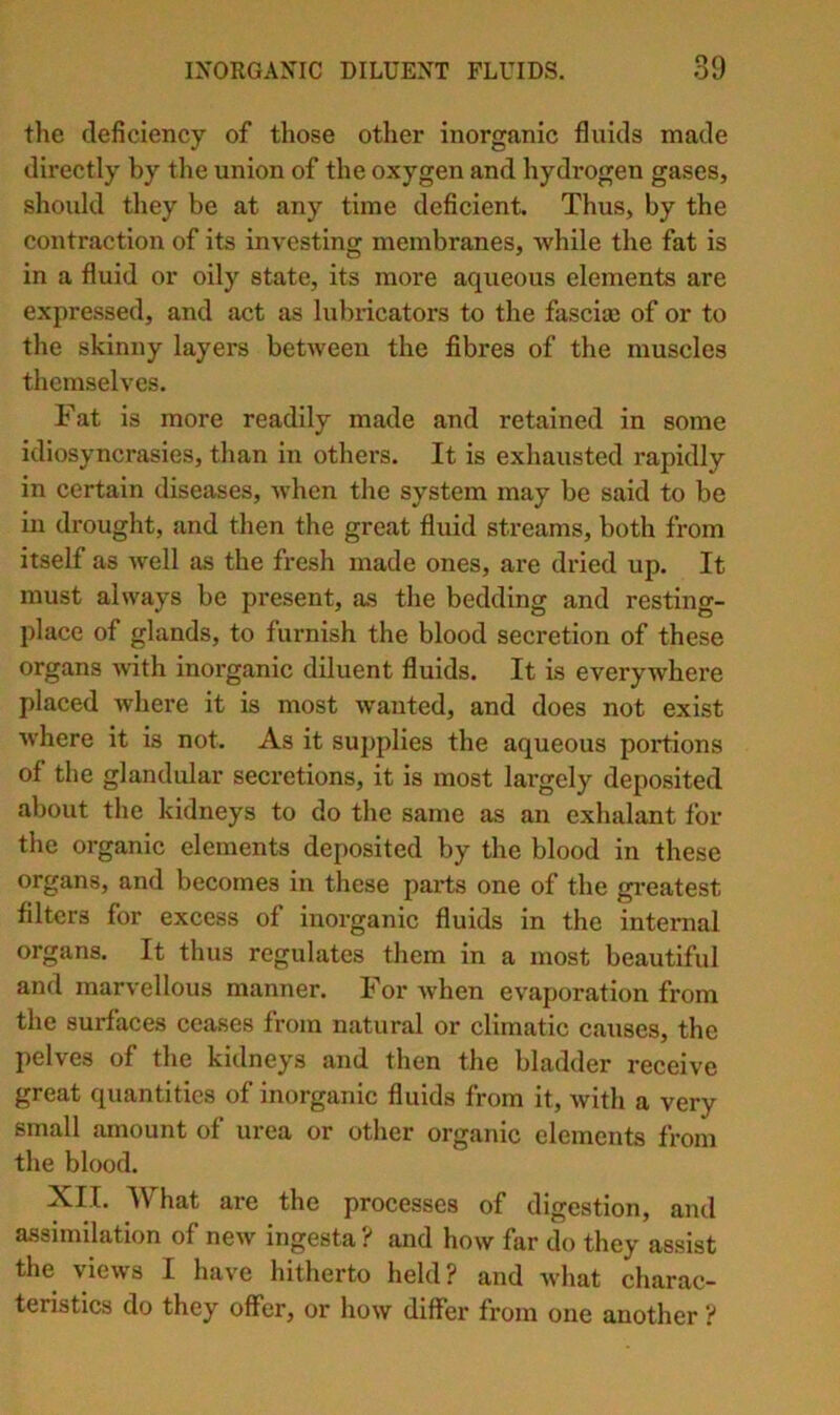 the deficiency of those other inorganic fluids made directly by the union of the oxygen and hydrogen gases, should they be at any time deficient. Thus, by the contraction of its investing membranes, while the fat is in a fluid or oily state, its more aqueous elements are expressed, and act as lubricators to the fascia; of or to the skinny layers between the fibres of the muscles themselves. Fat is more readily made and retained in some idiosyncrasies, than in others. It is exhausted rapidly in certain diseases, when the system may be said to be in drought, and then the great fluid streams, both from itself as well as the fresh made ones, are dried up. It must always be present, as the bedding and resting- place of glands, to furnish the blood secretion of these organs -with inorganic diluent fluids. It is everywhere placed where it is most wanted, and does not exist where it is not. As it supplies the aqueous portions of the glandular secretions, it is most largely deposited about the kidneys to do the same as an exhalant for the organic elements deposited by the blood in these organs, and becomes in these parts one of the greatest filters for excess of inorganic fluids in the internal organs. It thus regulates them in a most beautiful and marvellous manner. For Avhen evaporation from the surfaces ceases from natural or climatic causes, the pelves of the kidneys and then the bladder receive great quantities of inorganic fluids from it, with a very small amount of urea or other organic elements from the blood. XII. What are the processes of digestion, and assimilation of new ingesta ? and how far do they assist the views I have hitherto held? and what charac- teristics do they offer, or how differ from one another ?