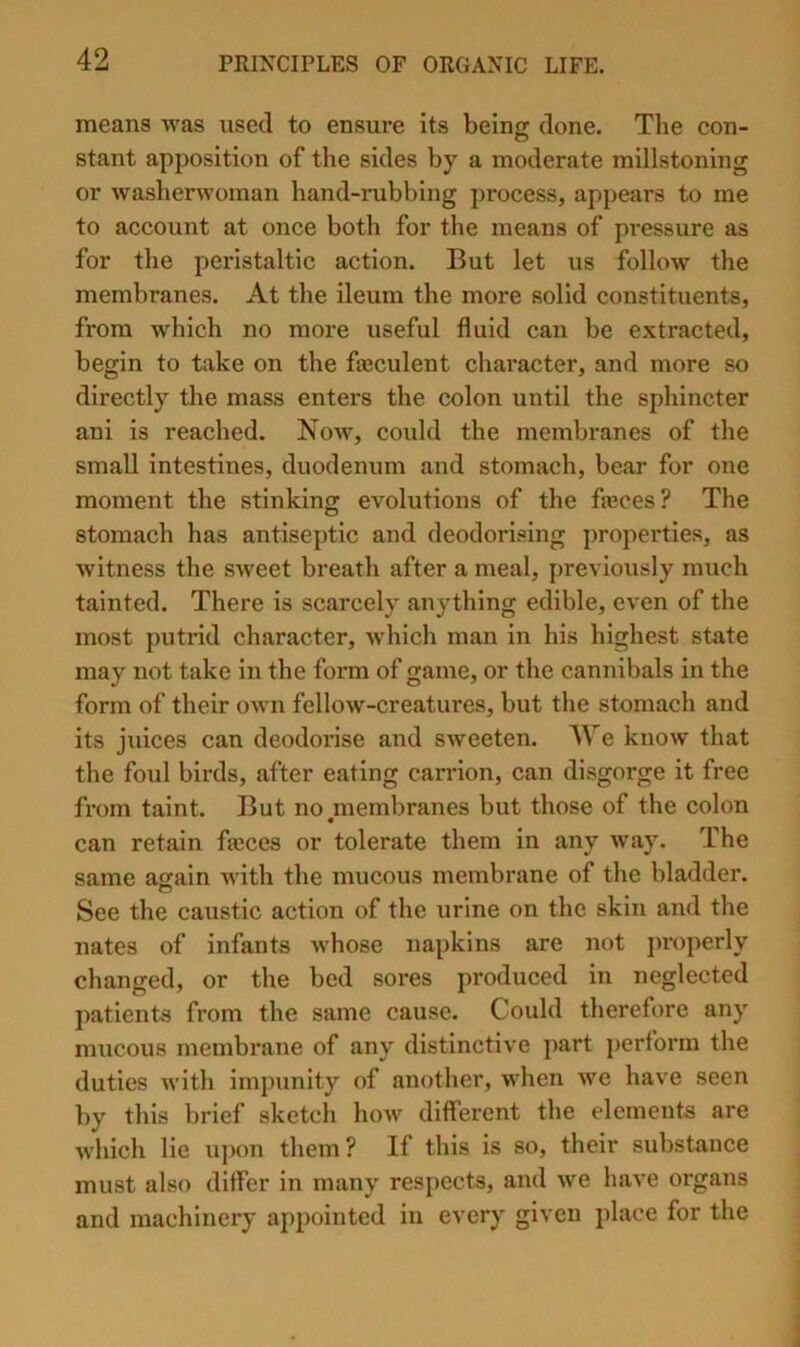 means was used to ensure its being done. The con- stant apposition of the sides by a moderate millstoning or washerwoman hand-rubbing process, appears to me to account at once both for the means of pressure as for the peristaltic action. But let us follow the membranes. At the ileum the more solid constituents, from which no more useful fluid can be extracted, begin to take on the fajculent character, and more so directly the mass enters the colon until the sphincter ani is reached. Now, could the membranes of the small intestines, duodenum and stomach, bear for one moment the stinking evolutions of the fajces? The stomach has antiseptic and deodorising properties, as witness the sweet breath after a meal, previously much tainted. There is scarcely anything edible, even of the most putrid character, which man in his highest state may not take in the form of game, or the cannibals in the form of their OAvn fellow-creatures, but the stomach and its juices can deodoi’ise and sweeten. AVe know that the foul birds, after eating carrion, can disgorge it free from taint. But no,membranes but those of the colon can retain fasces or tolerate them in any way. The same again with the mucous membrane of the bladder. See the caustic action of the urine on the skin and the nates of infants whose napkins are not properly changed, or the bed sores produced in neglected patients from the same cause. Could therefore any mucous membrane of any distinctive part j)erform the duties with impunity of another, when we have seen by this brief sketch how different the elements are which lie uj)on them? If this is so, their substance must also differ in many respects, and we have organs and machinery appointed in every given place for the