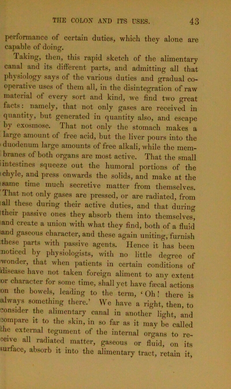 performance of certain duties, which they alone are capable of doing. Taking, then, this rapid sketch of tlie alimentary canal and its different pai-ts, and admitting all that physiology says of the various duties and gradual co- operative uses of them all, in the disintegration of raw material of every sort and kind, we find two great facts: namely, that not only gases are received in quantity, but generated in quantity also, and escape by exosmose. That not only the stomach makes a large amount of free acid, but the liver pours into the ' duodenum large amounts of free alkali, while the mem- branes of both organs are most active. That the small i intestines squeeze out the humoral portions of the I chyle, and press onwards the solids, and make at the jsame time much secretive matter from themselves. That not only gases are pressed, or are radiated, from all these during their active duties, and that during !their passive ones they absorb them into themselves, and create a union with what they find, both of a fluid sand gaseous character, and these again uniting, furnish these parts with passive agents. Hence it has been noticed by physiologists, with no little degree of wonder, that when patients in certain conditions of idisease have not taken foreign aliment to any extent or character for some time, shall yet have fiecal actions on the bowels, leading to the term, ‘Oh! there is always something there.’ We have a right, then, to ■consider the alimentary canal in another light, and compare it to the skin, in so far as it may be called the extenial tegument of the internal organs to re- ceive all radiated matter, gaseous or fluid, on its surface, absorb it into the alimentary tract, retain it.