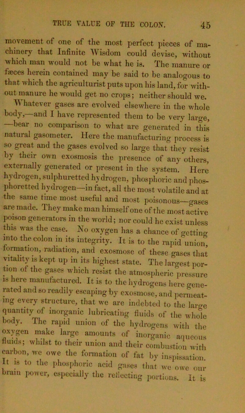 movGineiit of one of the most perfect pieces of ma- chinery that Infinite AVisdom could devise, without which man would not be what he is. The manure or fajces herein contained may be said to be analogous to that which the agriculturist puts upon his land, for with- out manure he would get no crops; neither should we. hatever gases are evolved elsewhere in the whole body,—and I have represented them to be very large, —bear no comparison to what are generated in this natural gasometer. Here the manufacturing process is so great and the gases evolved so large that they resist by their own exosmosis the presence of any others, externally generated or present in the system. Here hydrogen, sulphuretted hydrogen, phosphoric and phos- phorettcd hydrogen—in fact, all the most volatile and at the same time most useful and most poisonous—o-ases are made. They make man himself one of the most active poison generators in the world; nor could he exist unless this was the case. No oxygen has a chance of getting into the colon in its integrity. It is to the rapid union, fomiation, radiation, and exosmose of these gases that vitality IS kept up in its highest state. The laro-est iior- tion of the gases which resist the atmosiiheric pressure IS here manufactured. It is to the hydrogens l.ere gene- rated and so readily escaping by exosmose, and iiermeat- mg every structure, that we are indebted to the larn-e quantity of inorganic lubricating fluids of the whole body. The rapid union of the hydrogens with the oxypn inake large amounts of inorganic aqueous fluids; whilst to their union and their coniljustion with prbon we owe the formation of fat by inspi«sation. it IS to the phosphoric acid gases that we owe our brain power, especially the reflecting portions. It is