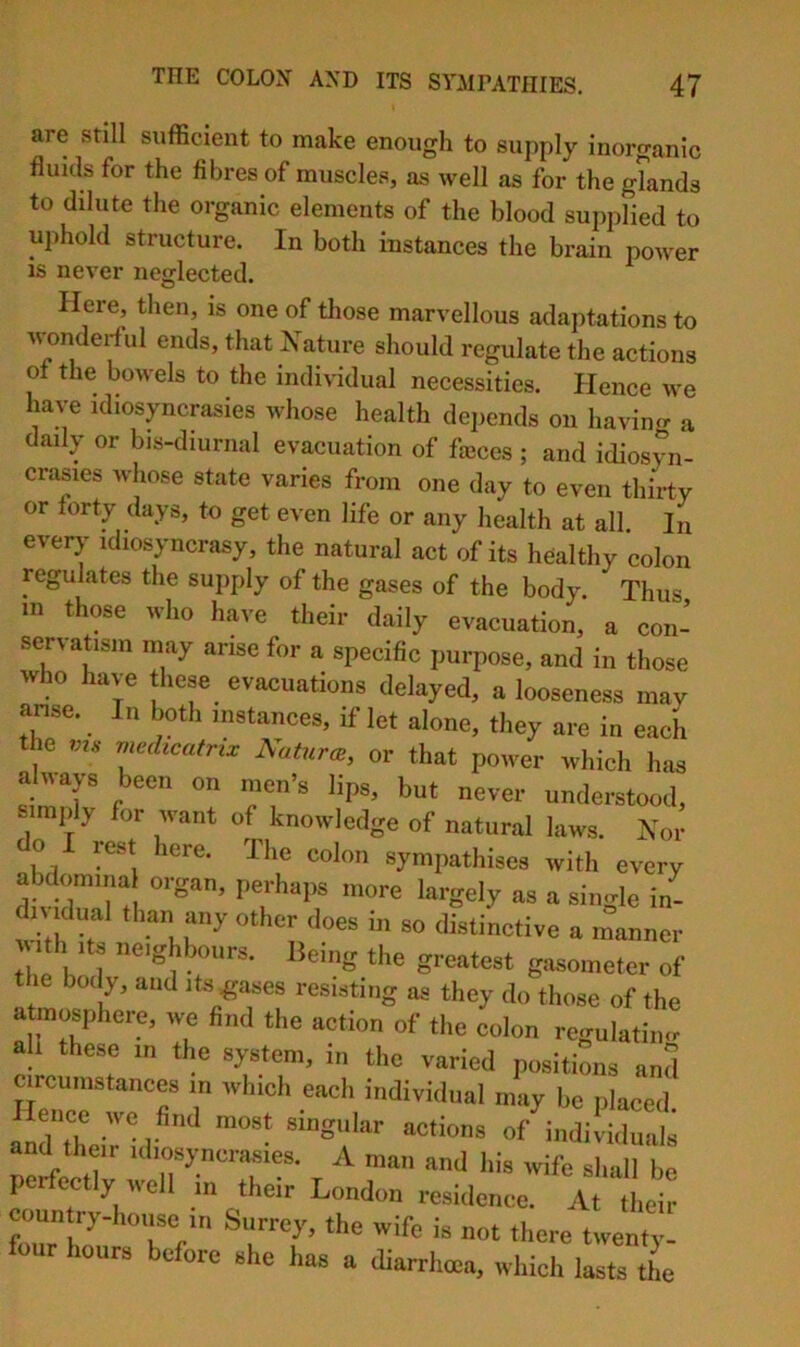 are still sufficient to make enough to supply inorganic fluids for the fibres of muscles, as well as for the glands to dilute the organic elements of the blood supplied to uphold structure. In both instances the brain power is never neglected. Here, then, is one of those marvellous adaptations to wonderful ends, that Nature should regulate the actions of the bowels to the individual necessities. Hence we have idiosyncrasies whose health depends on havincr a daily or bis-diurnal evacuation of fjcces ; and idiosyn- crasies whose state varies from one day to even thirty or forty days, to get even life or any health at all In everj^ idiosyncrasy, the natural act of its healthy colon regulates the supply of the gases of the body. Thus in those who have their daily evacuation, a con- servatism may arise for a specific purpose, and in those who have these evacuations delayed, a looseness may anse. In both instances, if let alone, they are in each the rnechcafrix Natures, or that power which has aluays been on men’s lips, but never understood, simply for want of knowledge of natural laws. Nor do I rest here. The colon sympathises with every abdomma organ, perhaps more largely as a sino-le in- dividual than any other does in so distinctive a inanner th Its neighbours. Being the greatest gasometer of the body, and its graces resisting as they do those of the atmosphere, we find the action of the colon regulatiiur all these in the system, in the varied positions and circumstances in which each individual may be placed. andlLrid ''“a*''' inditiduals and their idiosyncrasies. A man and his wife shall be perfectly well in their London residence. At their coun ry-hoiise in Surrey, the wife is not there twenty- four hours before she has a diarrhoea, which lasts the