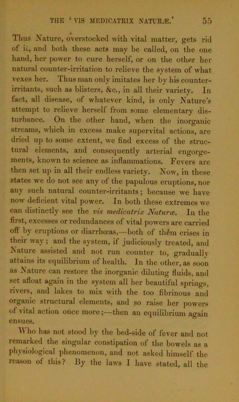 Thus Nature, overstocked with vital matter, gets rid of it, and both these acts may be called, on the one hand, her j)ower to cure herself, or on the other her natural counter-irritation to relieve the system of what vexes her. Thus man only imitates her by his counter- irritants, such as blisters, &c., in all tlieir variety. In fact, all disease, of wdiatever kind, is only Nature’s attempt to relieve herself from some elementary dis- turbance. On the other hand, when the inorganic streams, which in excess make supervital actions, are dried up to some extent, Ave find excess of the struc- tural elements, and consequently arterial engorge- ments, knoAvn to science as inflammations. Fevers are then set up in all their endless variety. Noav, in these states we do not see any of the papulous eruptions, nor any such natural counter-irritants; because Ave have noAv deficient vital power. In both these extremes Ave can distinctly see the vis medicatrix Natura, In the first, excesses or redundances of vital poAvers are carried off by eruptions or diarrhoeas,—both of th^m crises in their Avay; and the system, if judiciously treated, and Nature assisted and not run counter to, gradualK' attains its equilibrium of health. In the other, as soon as Nature can restore the inorganic diluting fluids, and set afloat again in the system all her beautiful springs, riAers, and lakes to mix AA'ith the too fibrinous and organic structural elements, and so raise her poAvers of vital action once morethen an equilibrium again ensues. Who Inus not stood by the bed-side of fever and not remarked the singular constipation of the boAvels as a physiological phenomenon, and not asked himself the reason of this? By the laws I have stated, all the