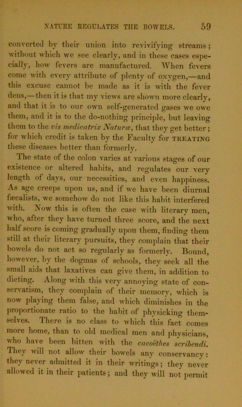 converted by their union into revivifying streams; witliout which we see clearly, and in these cases espe- cially, how fevers are manufactured. When fevers come with every attribute of plenty of oxygen,—and thi.s excuse cannot be made as it is with the fever dens,—then it is that my views are shown more clearly, and that it is to our own self-generated gases we owe them, and it is to the do-nothing princij)le, but leaving them to the vis medicatrix Natures, that they get better ; for which credit is taken by the Faculty for treating these diseases better than formerly. The state of the colon varies at various stages of our existence or altered habits, and regulates our very length of days, our necessities, and even happiness. As age creeps upon us, and if we have been diurnal faccalists, Ave somehow do not like this habit interfered with. Xow this is often the case with literary men, who, after they have turned three score, and the next half score is coming gradually upon them, finding them still at their literary pursuits, they complain that their bowels do not act so regularly as formerly. Bound, however, by the dogmas of schools, they seek all the small aids that laxatives can give them, in addition to dieting. Along with this very annoying state of con- servatism, they complain of their memory, Avhich is now playing them false, and which diminishes in the proportionate ratio to the habit of physicking them- selves. There is no class to which this fact comes more home, than to old medical men and jihysicians, who have been bitten with the cacoiitfies scrihendi. They wdll not allow their bowels any conservancy: they never admitted it in their writings; they never allowed it in their patients; and they will not i)ermit