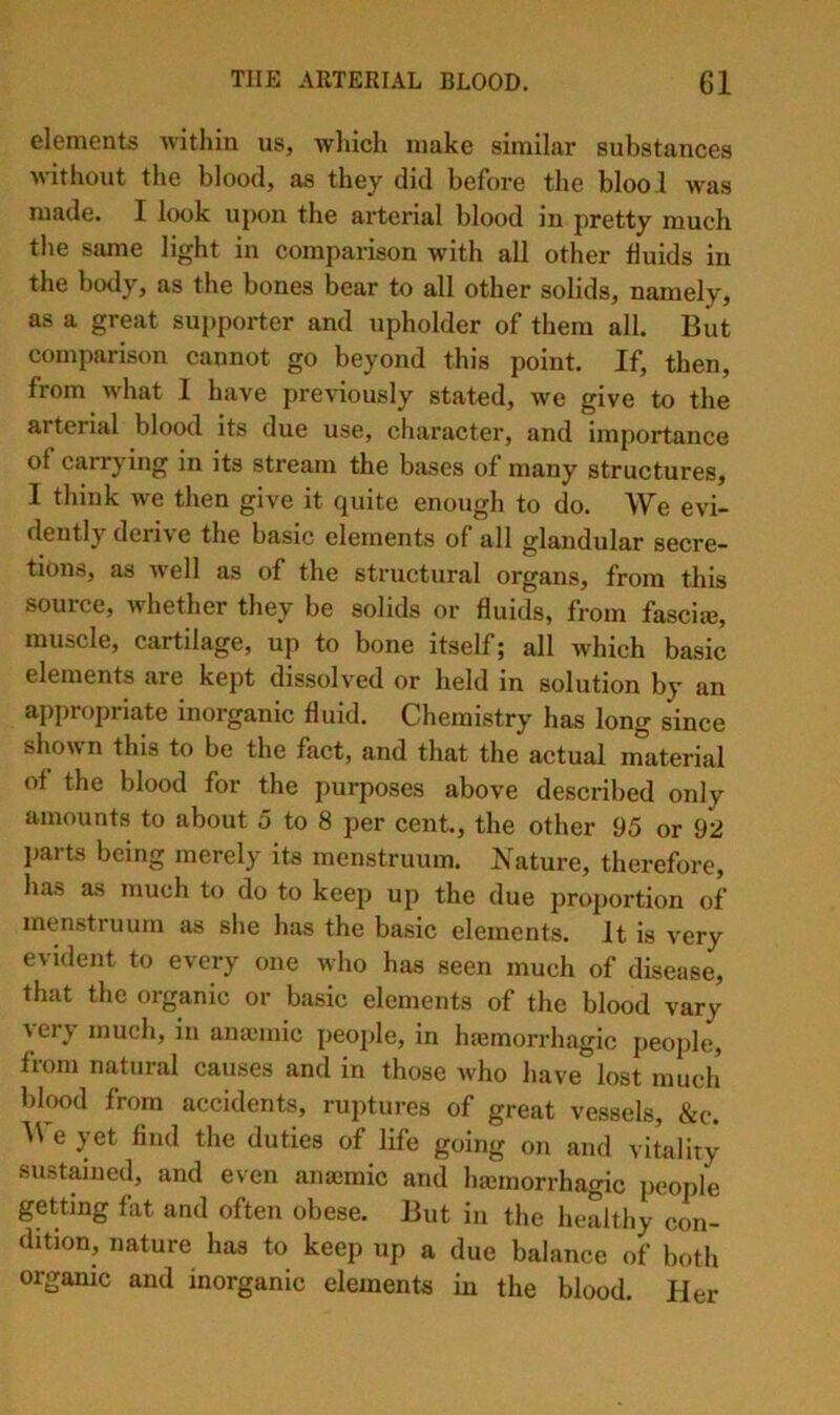 elements within us, which make similar substances >\ithout the blood, as they did before the blool was made. I look upon the arterial blood in pretty much the same light in comparison with all other fluids in the body, as the bones bear to all other solids, namely, as a great supporter and upholder of them all. But comparison cannot go beyond this point. If, then, from what I have previously stated, we give to the arterial blood its due use, character, and importance of carrying in its stream the bases of many structures, I think we then give it cjuite enough to do. W^e evi~ dently derive the basic elements of all glandular secre- tions, as well as of the structural organs, from this source, whether they be solids or fluids, from fasciie, muscle, cartilage, up to bone itself; all which basic elements are kept dissolved or held in solution by an appropriate inorganic fluid. Chemistry has long since shown this to be the fact, and that the actual material of the blood for the purposes above described only amounts to about 5 to 8 per cent., the other 95 or 92 liarts being merely its menstruum. Nature, therefore, has as much to do to keep up the due proportion of menstruum as she has the basic elements. It is very evident to every one who has seen much of disease, that the organic or basic elements of the blood vary very much, in ana3mic people, in haemorrhagic people, from natural causes and in those who have lost much birwd from accidents, ruptures of great vessels, &c. A\'e yet find the duties of life going on and vitality sustained, and even anaemic and hajinorrhagic people getting fat and often obese. But in the healthy con- dition, nature has to keep up a due balance of both organic and inorganic elements in the blood. Her