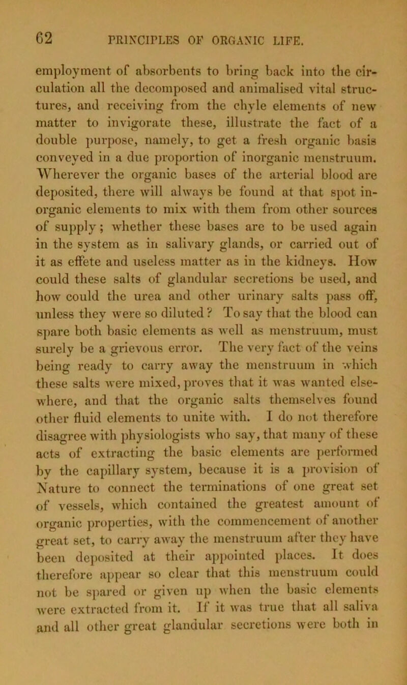 G2 employment of absorbents to bring back into the cir- culation all the decomposed and animalised vital struc- tures, and receiving from the chyle elements of new matter to invigorate these, illustrate the fact of a double })urpose, namely, to get a fresh organic basis conveyed in a due proportion of inorganic menstruum. Wherever the organic bases of the arterial blood are deposited, there will always be found at that spot in- organic elements to mix with them from other sources of supply; whether these bases are to be used again in the system as in salivary glands, or carried out of it as effete and useless matter as in the kidneys. How could these salts of glandular secretions be used, and how could the urea and other urinary salts pass off, unless they were so diluted ? To say that the blood can s])are both basic elements as well as menstruum, must surely be a grievous error. The very fact of the veins being ready to carry away the menstruum in which these salts were mixed, proves that it was wanted else- w’here, and that the organic salts themselves found other fluid elements to unite with. I do not therefore disagree with physiologists who say, that many of these acts of extracting the basic elements are performed by the capillary system, because it is a provision of Nature to connect the terminations of one great set of vessels, which contained the greatest amount of organic properties, with the commencement of another great set, to carry away the menstruum after they have been dej)osited at their api)ointed places. It does therefore appear so clear that this menstruum could not be spared or given up when the basic elements were extracted from it. If it was true that all saliva and all other great glandular secretions were botli in