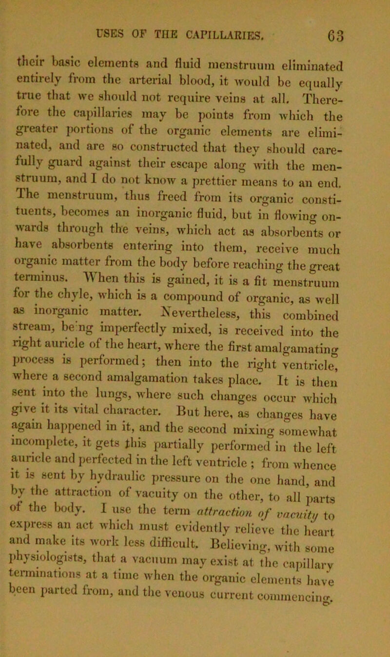 their basic elements and fluid menstruum eliminated entirely from the arterial blood, it -would be equally true that we should not require veins at all. There- fore the capillaries may be points from which the greater portions of the organic elernejits are elimi- nated, and are so constructed that they should care- fully guard against their escape along with the men- struum, and I do not know a prettier means to an end. The mensti uum, thus freed from its organic consti- tuents, becomes an inorganic fluid, but in flowing on- wards through the veins, which act as absorbeiUs or have absorbents entering into tliem, receive much organic matter from the body before reaching the great terminus. hen this is gained, it is a fit menstruum for the chyle, which is a comjJOund of organic, as well as inorganic matter. Is^evertheless, this combined stream, be’ng imperfectly mixed, is received into the right auricle of the heart, where the first amalgamating process is performed; then into the right ventricle” where a second amalgamation takes place. It is then sent into the lungs, where such changes occur which give it its vital character. But here, as changes have again happened in it, and the second mixing somewhat incomplete, it gets fliis partially performed in the left auricle and jierfected in the left ventricle ; from whence It is sent by hydraulic pressure on the one hand, and by the attraction of vacuity on the other, to all parts of the body. I use the term attraction of vacuity to express an act which must evidently relieve the heart and make its work less difficult. Believing, with some physiologists, that a vacuum may exist at the oapillary terminations at a time when the organic elements hav^ been parted from, and the venous current conimencincr. C>