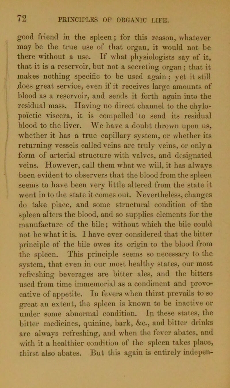 good friend in the spleen ; for this reason, ■whatever may be the true use of that organ, it would not be there without a use. If Avhat physiologists say of it, that it is a reservoir, but not a secretingr orjran: that it makes nothing specific to be used again ; yet it still .does great service, even if it receives large amounts of blood as a reservoir, and sends it forth again into the residual mass. Having no direct channel to the chylo- poietic viscera, it is compelled to send its residual blood to the liver. We have a doubt thrown upon us, whether it has a true capillary system, or whether its returning vessels called veins are truly veins, or only a form of arterial structure wdth valves, and designated veins. How^ever, call them what w'e will, it has always been evident to observers that the blood from the sj)leen seems to have been very little altered from the state it went in to the state it comes out. Nevertheless, changes do take place, and some structural condition of the spleen alters the blood, and so supplies elements for the manufacture of the bile; wdthout which the bile could not be what it is. I have ever considered that the bitter principle of the bile owes its origin to the blood from the spleen. This principle seems so necessary to the system, that even in our most healthy states, our most refreshing beverages are bitter ales, and the bitters used from time immemorial as a condiment and provo- cative of appetite. In fevers when thirst prevails to so great an extent, the spleen is known to be inactive or under some abnormal condition. In these states, the bitter medicines, quinine, bark, &c., and bitter drinks are always refreshing, and when the fever abates, and w'ith it a healthier condition of the spleen takes place, thirst also abates. But this again is entirely indepen-