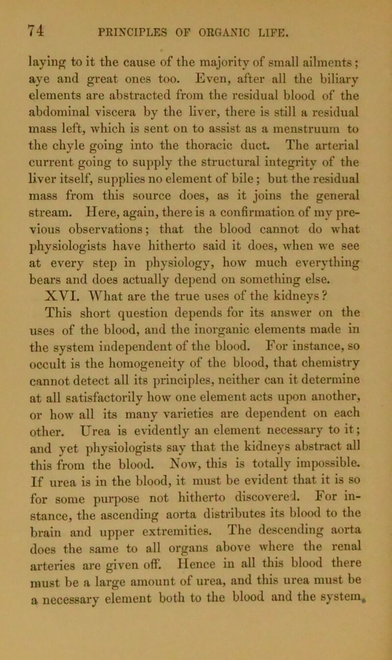 laying to it the cause of the majority of small ailments; aye and great ones too. Even, after all the biliary elements are abstracted from the residual blood of the abdominal viscera by the liver, there is still a residual mass left, which is sent on to assist as a menstruum to the chyle going into the thoracic duct. The arterial current going to supply the structural integrity of the liver itself, supplies no element of bile; but the residual mass from this source does, as it joins the general stream. Here, again, there is a confirmation of my pre- vious observations; that the blood cannot do what jdiysiologists have hitherto said it does, when we see at every step in physiology, how much everything bears and does actually depend on something else. XVI. What are the true uses of the kidneys ? This short question depends for its answer on the uses of the blood, and the inorganic elements made in the system independent of the blood. For instance, so occult is the homogeneity of the blood, that chemistry cannot detect all its principles, neither can it determine at all satisfactorily how one element acts upon another, or how all its many varieties are dependent on each other. Urea is evidently an element necessary to it; and yet physiologists say that the kidneys abstract all this from the blood. Noav, this is totally impossible. If urea is in the blood, it must be evident that it is so for some purpose not hitherto discovered. For in- stance, the ascending aorta distributes its blood to the brain and upper extremities. The descending aorta does the same to all organs above where the renal arteries are given off. Hence in all this blood there must be a large amount of urea, and this urea must be a necessary element both to the blood and the system.