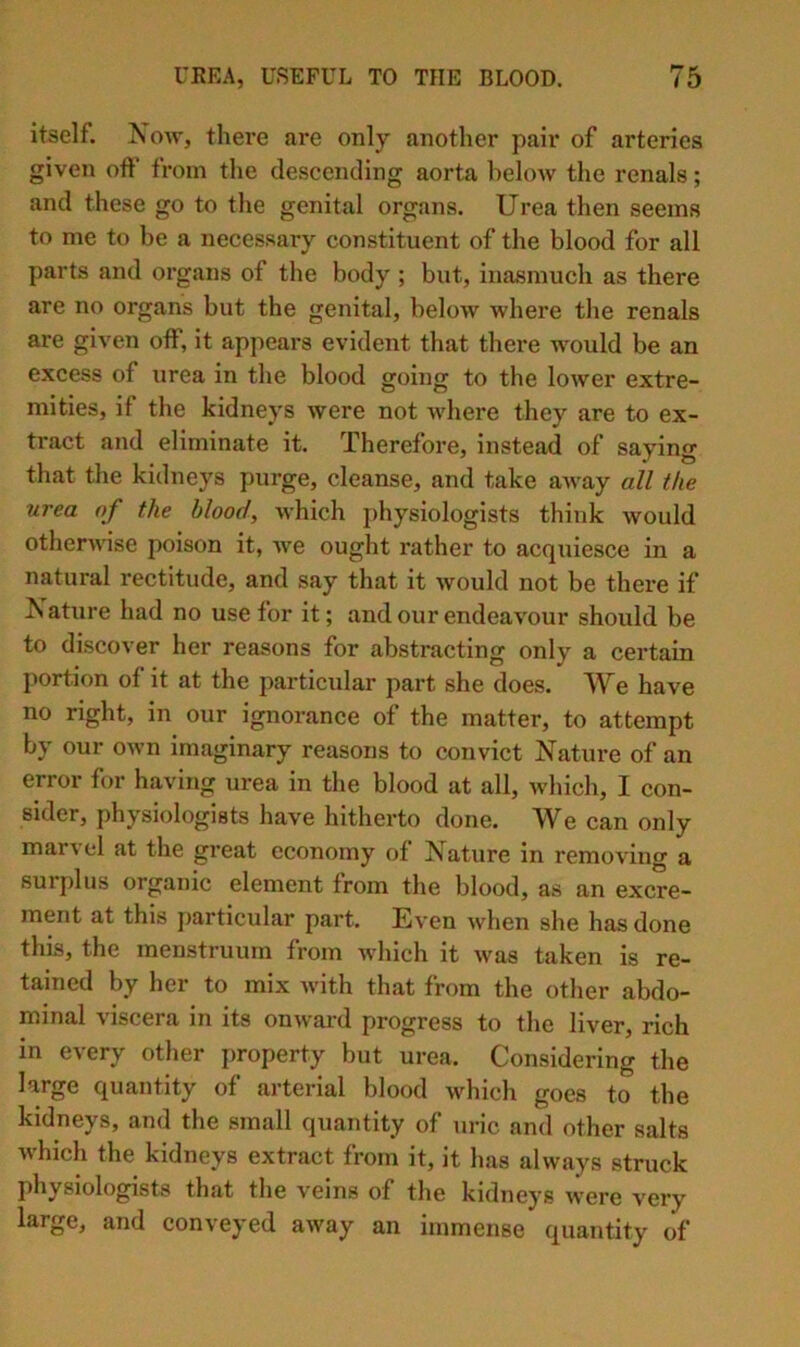 itself. Now, there ai*e only another pair of arteries given off from the descending aorta below the renals; and these go to the genital organs. Urea then seems to me to be a necessary constituent of the blood for all parts and organs of the body ; but, inasmuch as there are no organs but the genital, below where the renals are given off, it appears evident that there would be an excess of urea in the blood going to the lower extre- mities, if the kidneys were not where they are to ex- tract and eliminate it. Therefore, instead of saying that the kidneys purge, cleanse, and take aAvay aU the urea of the blood, which physiologists think would otherwise poison it, we ought rather to acquiesce in a natural rectitude, and say that it would not be there if ISature had no use for it; and our endeavour should be to discover her reasons for abstracting only a certain portion of it at the particular part she does. We have no right, in our ignorance of the matter, to attempt by our own imaginary reasons to convict Nature of an error for having urea in the blood at all, which, I con- sider, physiologists have hitherto done. W^e can only marvel at the great economy of Nature in removing a surplus organic element from the blood, as an excre- ment at this particular part. Even when she has done this, the menstruum from which it was taken is re- tained by her to mix with that from the other abdo- minal viscera in its onward progress to the liver, rich in every otlier property but urea. Considering the large quantity of arterial blood which goes to the kidneys, and the small quantity of uric and other salts which the kidneys extract from it, it has always struck physiologists that the veins of the kidneys were very large, and conveyed away an immense quantity of