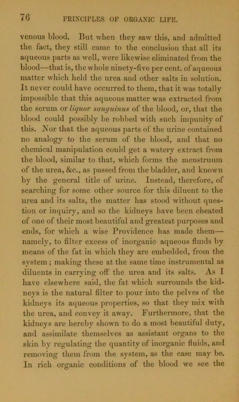 venous blood. But when they saw this, and admitted the fact, they still came to the conclusion that all its aqueous i)arts as well, were likewise eliminated from the blood—that is, the whole ninety-five per cent, of aqueous matter Avhich held the urea and other salts in solution. It never could have occurred to them, that it was totally impossible that this aqueous matter was extracted from the serum or liqtior sunguinus of the blood, or, that the blood could possibly be robbed with such impunity of this. Xor that the aqueous parts of the urine contained no analogy to the serum of the blood, and that no chemical manipulation could get a watery extract from the blood, similar to that, which forms the menstruum of the urea, &c., as passed from the bladder, and known by the general title of urine. Instead, therefore, of searching for some other source for this diluent to the urea and its salts, the matter has stood without ques- tion or inquiry, and so the kidneys have been cheated of one of their most beautiful and greatest purposes and ends, for which a wise Providence has made them— namely, to filter excess of inorganic aqueous fluids by means of the fat in which they are embedded, from the system ; making these at the same time instrumental as diluents in carrying off the urea and its salts. As I have elsewhere said, the fat which surrounds the kid- neys is the natural filter to ])Our into the pelves of the kidneys its aqueous properties, so that they mix with the urea, and convey it away. Furthermore, that the kidneys are hereby shown to do a most beautiful duty, and assimilate themselves as assistant organs to the skin by regulating the quantity of inorganic fluids, and removing them from the system, as the case may be. In rich organic conditions of the blood we see the