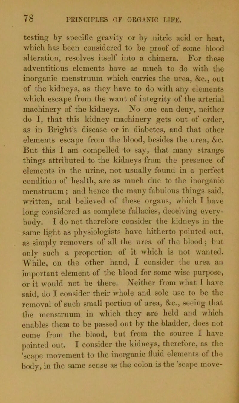 testing by specific gravity or by nitric acid or heat, Avhich has been considered to be proof of some blood alteration, resolves itself into a chimera. For these adventitious elements have as much to do with the inorganic menstruum which carries the urea, See., out of the kidneys, as they have to do with any elements which escape from the want of integrity of the arterial machinery of the kidneys. Ko one can deny, neither do I, that this kidney machinery gets out of order, as in Bright’s disease or in diabetes, and that other elements escape from the blood, besides the urea, &c. But this I am compelled to say, that many strange things attributed to the kidneys from the presence of elements in the lu’ine, not usually found in a perfect condition of health, are as much due to the inorganic menstruum ; and hence the many fabulous things said, written, and believed of these organs, which I have long considered as com])lete fallacies, deceiving every- body. I do not therefore consider the kidneys in the same light as physiologists have hitherto pointed out, as simply removers of all the urea of the blood; but only such a proportion of it which is not wanted. While, on the other hand, I consider the urea an important element of the blood for some wise purpose, or it would not be tliere. Neither from what 1 have said, do I consider their whole and sole use to be the removal of such small portion of urea, &c., seeing that the menstruum in which they are held and which enables them to be passed out by tlie bladder, does not come from the blood, but from the source I have pointed out. I consider the kidneys, therefore, as the ’scape movement to the inoi^anic fiuid elements of the body, in the same sense as the colon is the ’scape move-