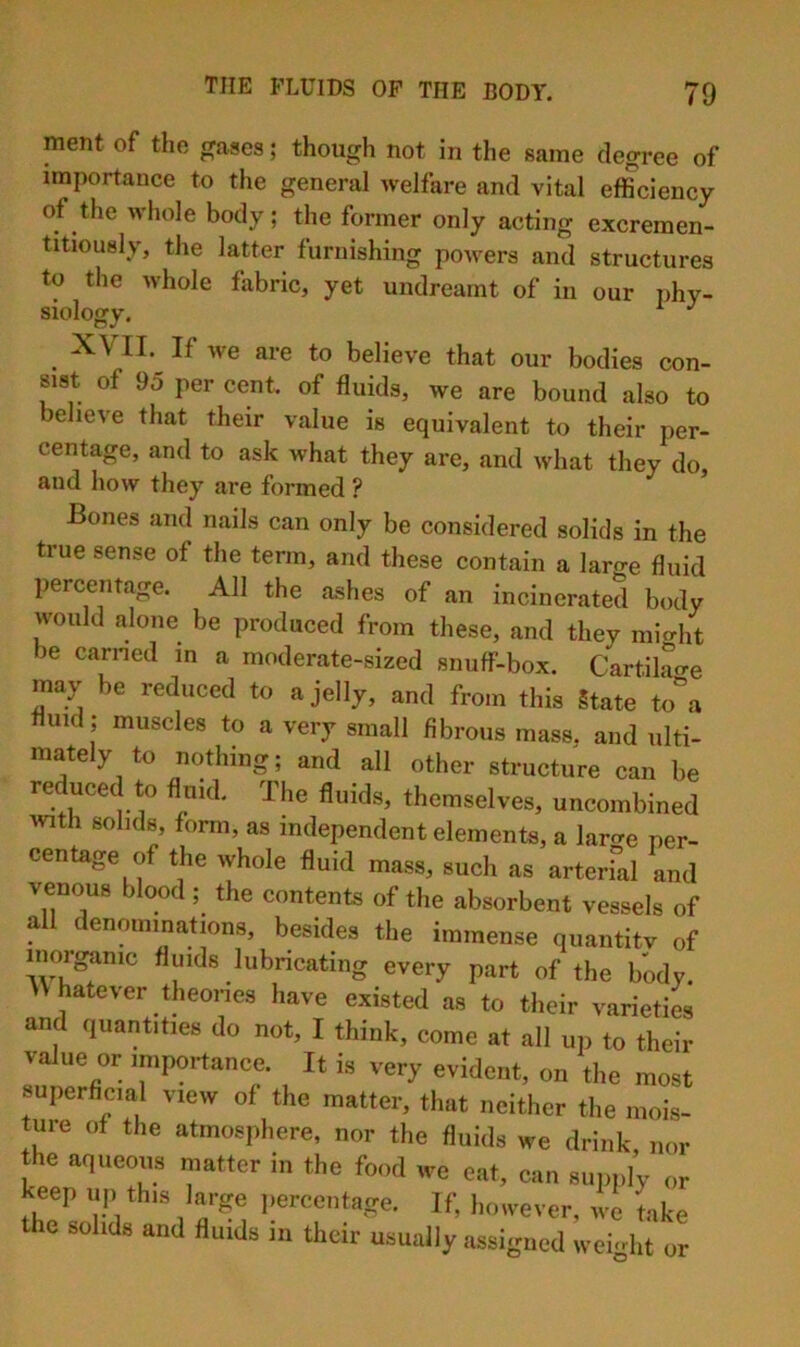 ment of the ceases; though not in the same degree of importance to the general welfare and vital efficiency of the Avhole body; the former only acting excremen- titiously, the latter furnishing powers and structures to the whole fabric, yet undreamt of in our phy- siology. ^ ^ XVII. If we are to believe that our bodies con- sist of 95 per cent, of fluids, we are bound also to believe that their value is equivalent to their per- centage, and to ask what they are, and what they do, and how they are formed ? Bones and nails can only be considered solids in the true sense of the term, and these contain a large fluid percentage. All the ashes of an incinerated body would alone be produced from these, and they mic^ht be earned in a moderate-sized snuff-box. Cartilao-e may be reduced to a jelly, and from this State to\ fluid ; muscles to a very small fibrous mass, and ulti- mately to nothing; and all other structure can be reduced to fluid. The fluids, themselves, uncombined with solids, form, as independent elements, a larcre Per- centage of the whole fluid mass, such as arterfal and venous blood ; the contents of the absorbent vessels of all denmnmations, besides the immense quantitv of moigamc fluids lubncating every part of the body. V hatever theoi-ies have existed as to their varieties and quantities do not, I think, come at all up to their value or importance. It is very evident, on the most superficial view of the matter, that neither the mois- ture of the atmosphere, nor the fluids we drink, nor the aqueous matter in the food we eat, can supply or keep up this large ])ercentage. If, however, we take the solids and fluids in their usually assigned weight or