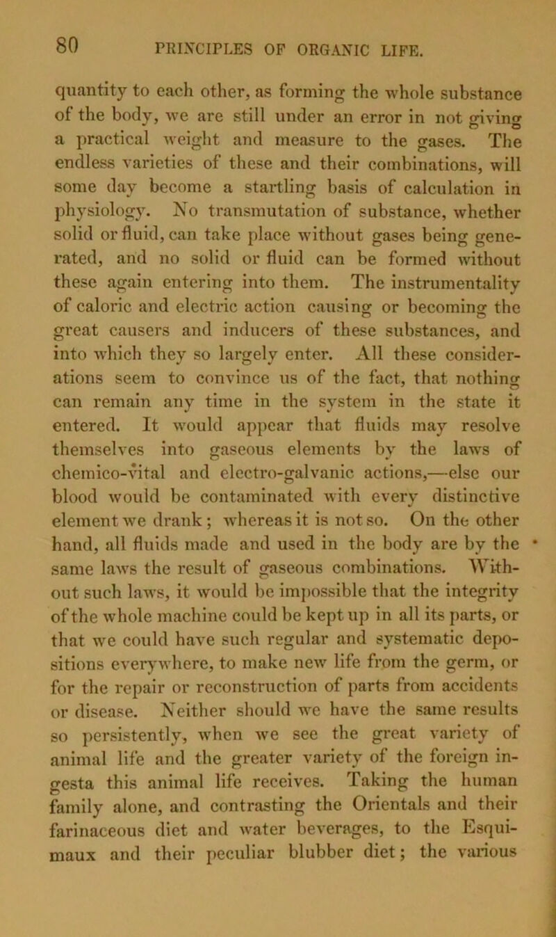 quantity to each other, as forming the whole substance of the body, we are still under an error in not oivinor ^ o o a practical weight and measure to the gases. The endless varieties of these and their combinations, will some day become a startling basis of calculation in physiology. No transmutation of substance, whether solid or fluid, can take place without gases being gene- rated, and no solid or fluid can be formed without these again entering into them. The instrumentality of caloric and electidc action causingr or becominsf the great causers and inducers of these substances, and into which they so largely enter. All these consider- ations seem to convince us of the fact, that nothincr can remain any time in the system in the state it entered. It would ap[)car that fluids may resolve themselves into jjaseous elements bv the laws of chemico-Autal and electro-galvanic actions,—else our blood would be contaminated with every distinctive element we drank; whereas it is not so. On the other hand, all fluids made and used in the body are by the * same laws the result of gaseous combinations. With- out such laws, it would be impossible that the integrity of the whole machine could be kept up in all its parts, or that we could have such regular and systematic depo- sitions everywhere, to make new life from the germ, or for the repair or reconstruction of parts from accidents or disease. Neither should we have the same results so persistently, when we see the great variety of animal life and the greater variety of the foreign in- gesta this animal life receives. Taking the human family alone, and contrasting the Orientals and their farinaceous diet and water beverages, to the Esqui- maux and their peculiar blubber diet; the various