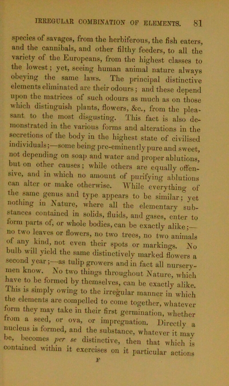 species of savages, from the herbiferous, the fish eaters, and the cannibals, and other filthy feeders, to all the variety of the Europeans, from the highest classes to the lowest; yet, seeing human animal nature always obeying the same laws. The principal distinctive elements eliminated are their odours; and these depend upon the matrices of such odours as much as on those which distinguish plants, flowers, &c., from the plea- sant. to the most disgusting. This fact is also de- monstrated in the various forms and alterations in the secretions of the body in the highest state of civilised individuals ;—some being pre-eminently pure and sweet, not depending on soap and water and proper ablutions, but on other causes; while others are equally offen- sive, and in Avhich no amount of purifying ablutions can alter or make otherwise. AAdiile everythino- of the same genus and type appears to be similaryet nothing in Nature, where all the elementary sub- stances contained in solids, fluids, and gases, enter to form jiarts of, or whole bodies, can be exactly alike; no two leaves or flowers, no two trees, no two animals ot any kind, not even their spots or markings. No bulb will yield the same distinctively marked flowers a second yearas tulip growers and in fact all nursery- men know. Jso two things throughout Nature, which have to be formed by themselves, can be exactly alike I his IS simply owing to the irregular manner in which the elements are compelled to come together, whatever orm they may take in their first germination, whether roin a seed, or ova, or impregnation. Directly a nucleus is formed, and the substance, whatever it may be, becomes jier se distinctive, then that which is contained within it exercises on it particular actions F