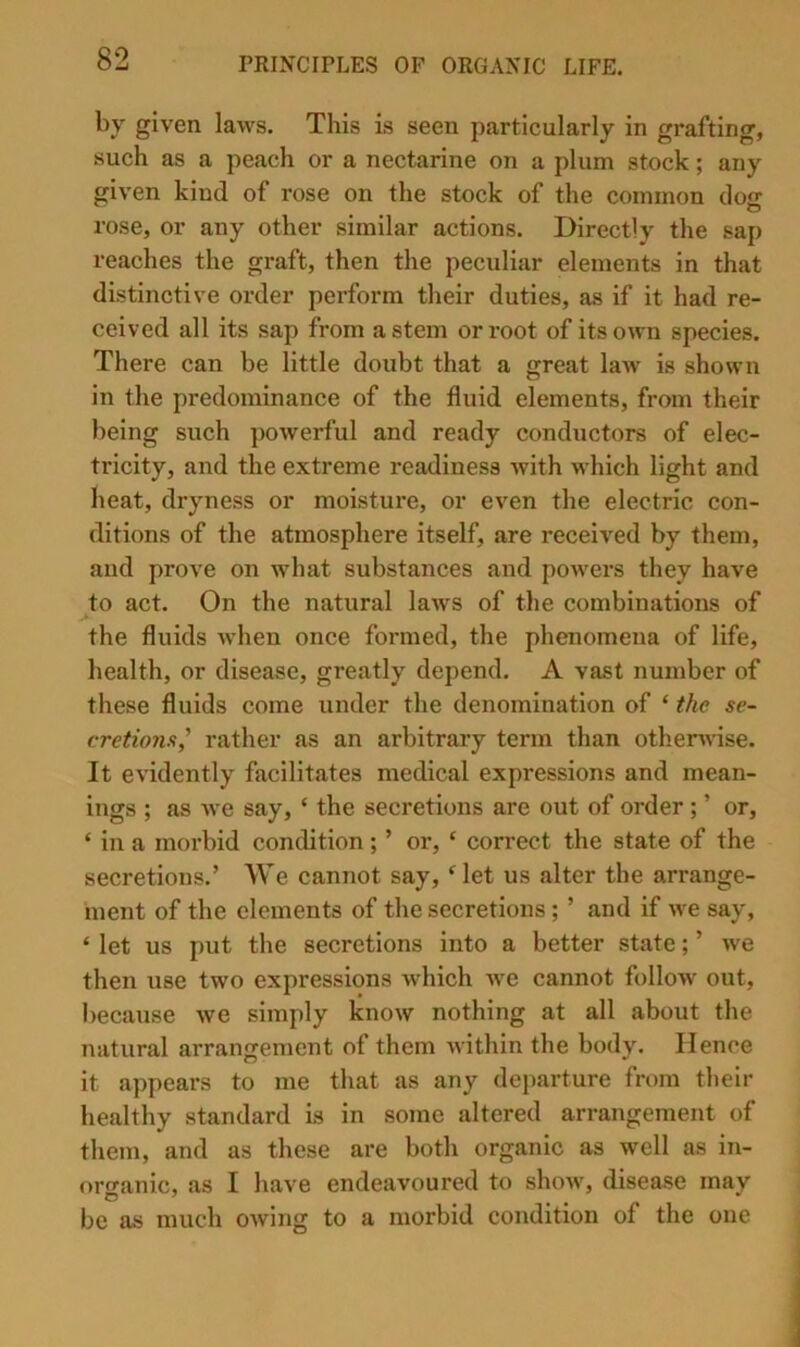by given laws. This is seen particularly in grafting, such as a peach or a nectarine on a plum stock; any given kind of rose on the stock of the common clog rose, or any other similar actions. Directly the sap reaches the graft, then the peculiar elements in that distinctive order perform their duties, as if it had re- ceived all its sap from astern or root of its own species. There can be little doubt that a great law is shown in the predominance of the fluid elements, from their being such powerful and ready conductors of elec- tricity, and the extreme readiness with which light and heat, dryness or moisture, or even the electric con- ditions of the atmosphere itself, are received by them, and prove on what substances and powers they have to act. On the natural laws of the combinations of the fluids when once formed, the phenomena of life, health, or disease, greatly depend. A vast number of these fluids come under the denomination of ‘ the se- cretions,' rather as an arbitrary term than otherwise. It evidently facilitates medical expressions and mean- ings ; as we say, ‘ the secretions are out of order; ’ or, ‘ in a morbid condition; ’ or, ‘ correct the state of the secretions.’ We cannot say, Met us alter the arrange- ment of the elements of the secretions; ’ and if we say, ‘ let us put the secretions into a better state; ’ we then use two expressions which we cannot follow out, because we simply know nothing at all about the natural arrangement of them within the body. Hence it appears to me that as any departure from their healthy standard is in some altered arrangement of them, and as these are both organic as well as in- oro-anic, as I have endeavoured to show, disease may be as much owing to a morbid condition of the one