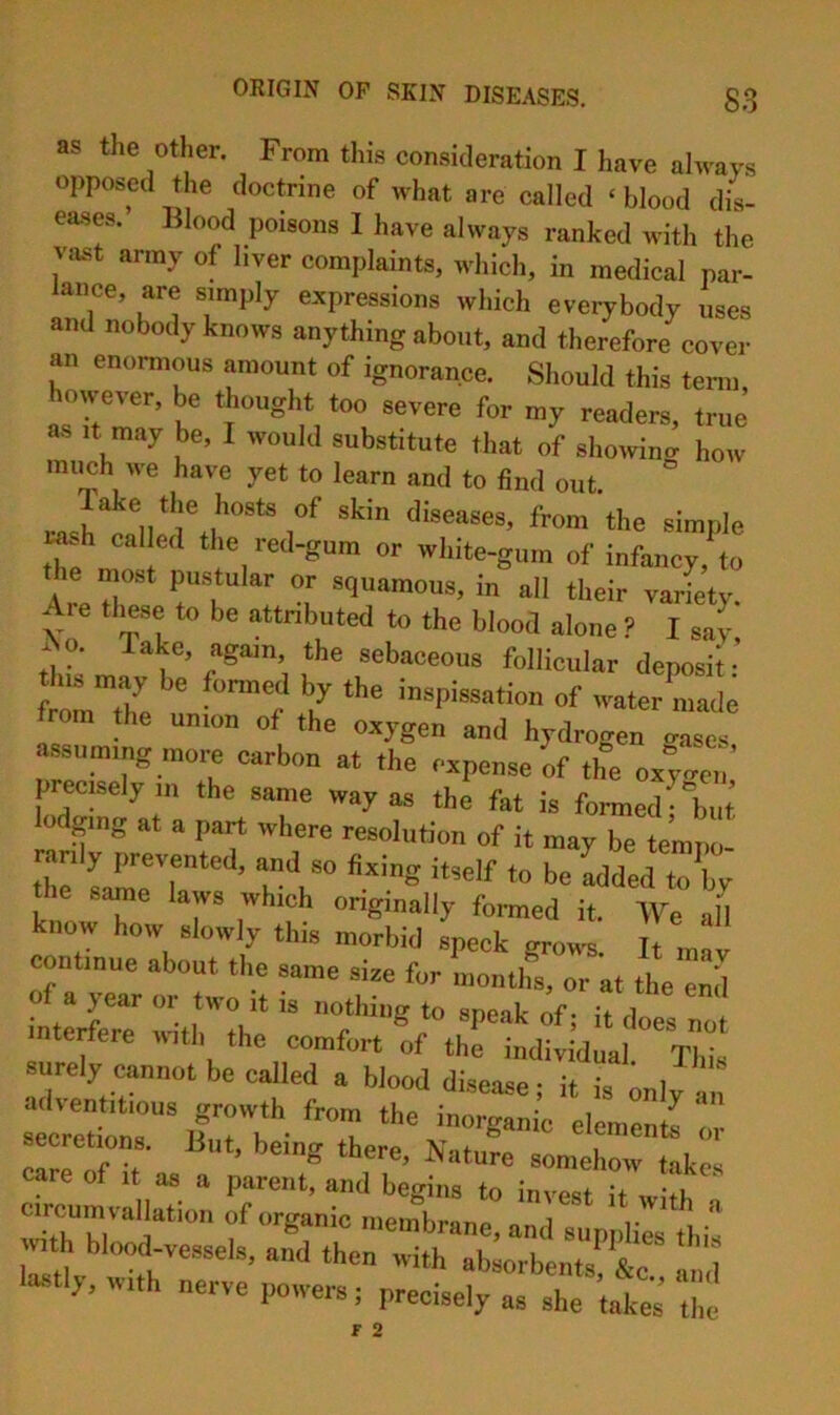 as the other. From this consideration I have ahvays opposed the doctrine of what are called ‘blood dis- eases. Blood poisons 1 have always ranked with the va.st army of liver complaints, which, in medical par- ance, are simply expressions which everybody uses and nobody knows anything about, and therefore cover an enormous amount of ignorance. Should this term, on ever, be thought too severe for my readers, true as It may be, I would substitute that of showino- how mimh we have yet to learn and to find out. Take the hosts of skin diseases, from the simple msh cal ed the red-gum or white-gum of infancy,\o he most pustular or squamous, in all their varfety. Are tlmse to be attributed to the blood alone ? I say Ao. Take, again, the sebaceous follicular deposit- tmThe i inspissation of water made m the union of the oxygen and hydrogen erases assuming more carbon at the expense of tlfe ox;..ei; precisely in the same way as the fat is formed b^^ lodging at a part where resolution of it may be tempo- the same laws which ongmally fonued it. We all know how slowly this morbid speck grows. It mav continue about the same size for months, or at the end ntertere lutli the comfort of the individual. This surely cannot be called a blood diseaae; it is only a secretions. But, being there. Nature somehow take, crumvlllarn o^!^’“temtLr ‘W' “ i7ti “b7i7nt7‘&7 7,! lustly, with nerve powers; precisely as she takes the