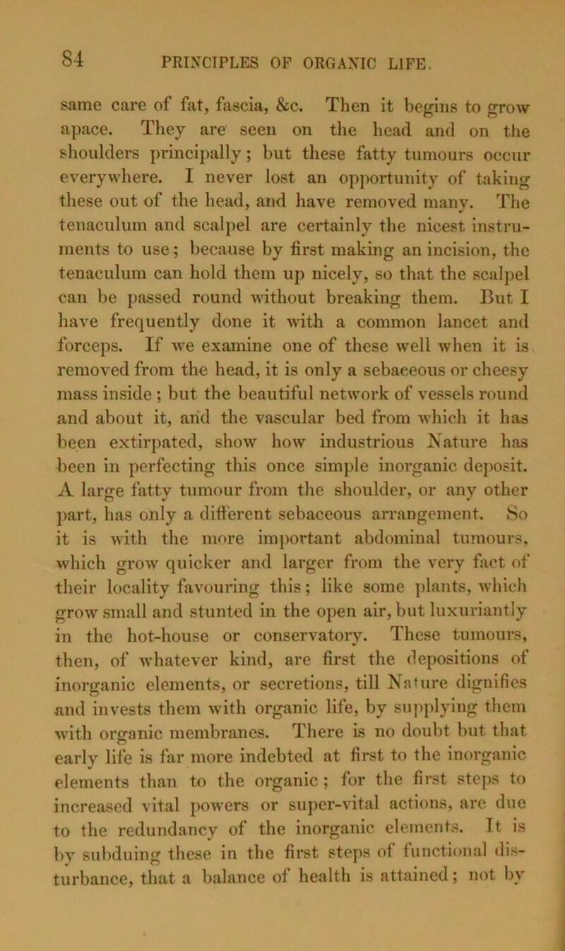 same care of fat, fascia, &c. Then it begins to grow apace. They are seen on the liead and on the shoulders j)rincipally; but these fatty tumours occur everywhere. I never lost an opportunity of taking these out of the head, and have removed many. The tenaculum and scalpel are certainly the nicest instru- ments to use; because by first making an incision, the tenaculum can hold them up nicely, so that the scalpel can be passed round without breaking them. But I have frequently done it with a common lancet and forceps. If we examine one of these well when it is removed from the head, it is only a sebaceous or cheesy mass inside ; but the beautiful network of vessels round and about it, arid the vascular bed from which it has been extirpated, show how industrious Nature has been in perfecting this once simple inorganic deposit. A large fatty tumour from the shoulder, or any other part, has only a different sebaceous arrangement. So it is with the more important abdominal tumours, which grow quicker and larger from the very fact of their locality favouring this; like some ])lants, which grow small and stunted in the ojien air, but luxuriantly in the hot-house or conservatory. These tumours, then, of whatever kind, are first the depositions of inorganic elements, or secretions, till Nature dignifies and invests them with organic life, by supplying them with organic membranes. There is no doubt but that early life is far more indebted at first to the inorganic elements than to the organic; for the first steps to increased vital pow’ers or super-vital actions, are due to the redundancy of the inorganic elements. It is by subduing these in the first steps of functional <lis- turbance, that a balance of health is attained; not by