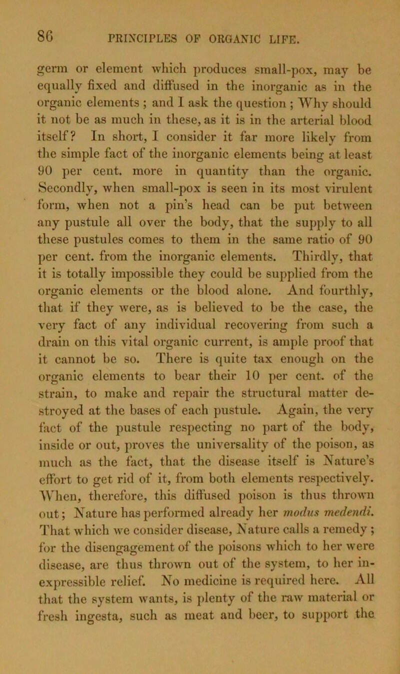 8G germ or element which produces small-pox, may be equally fixed and diffused in the inorganic as in the organic elements ; and 1 ask the question ; Why should it not be as much in these, as it is in the arterial blood itself? In short, I consider it far more likely from the simple fact of the inorganic elements being at least 90 per cent, more in quantity than the organic. Secondly, when small-pox is seen in its most virulent form, when not a pin’s head can be put between any pustule all over the body, that the suj)ply to all these pustules comes to them in the same ratio of 90 per cent, from the inorganic elements. Thirdly, that it is totally impossible they could be supplied from the organic elements or the blood alone. And fourthly, that if they were, as is believed to be the case, the very fact of any individual recovering from such a drain on this vital organic current, is ample proof that it cannot be so. There is quite tax enough on the organic elements to bear their 10 per cent, of the strain, to make and repair the structiu-al matter de- stroyed at the bases of each ])ustule. Again, the very fact of the pustule respecting no part of the body, inside or out, proves the universality of the poison, as much as the fact, that the disease itself is Nature’s effort to get rid of it, from both elements respectively. AVhen, therefore, this diffused poison is thus thrown out; Nature has performed already her modus medendi. That which we consider disease. Nature calls a remedy ; for the disengagement of the poisons which to her were disease, are thus thrown out of the system, to her in- expressible relief. No medicine is required here. All that the system wants, is j)lenty of the raw material or fresh ingesta, such as meat and beer, to support the