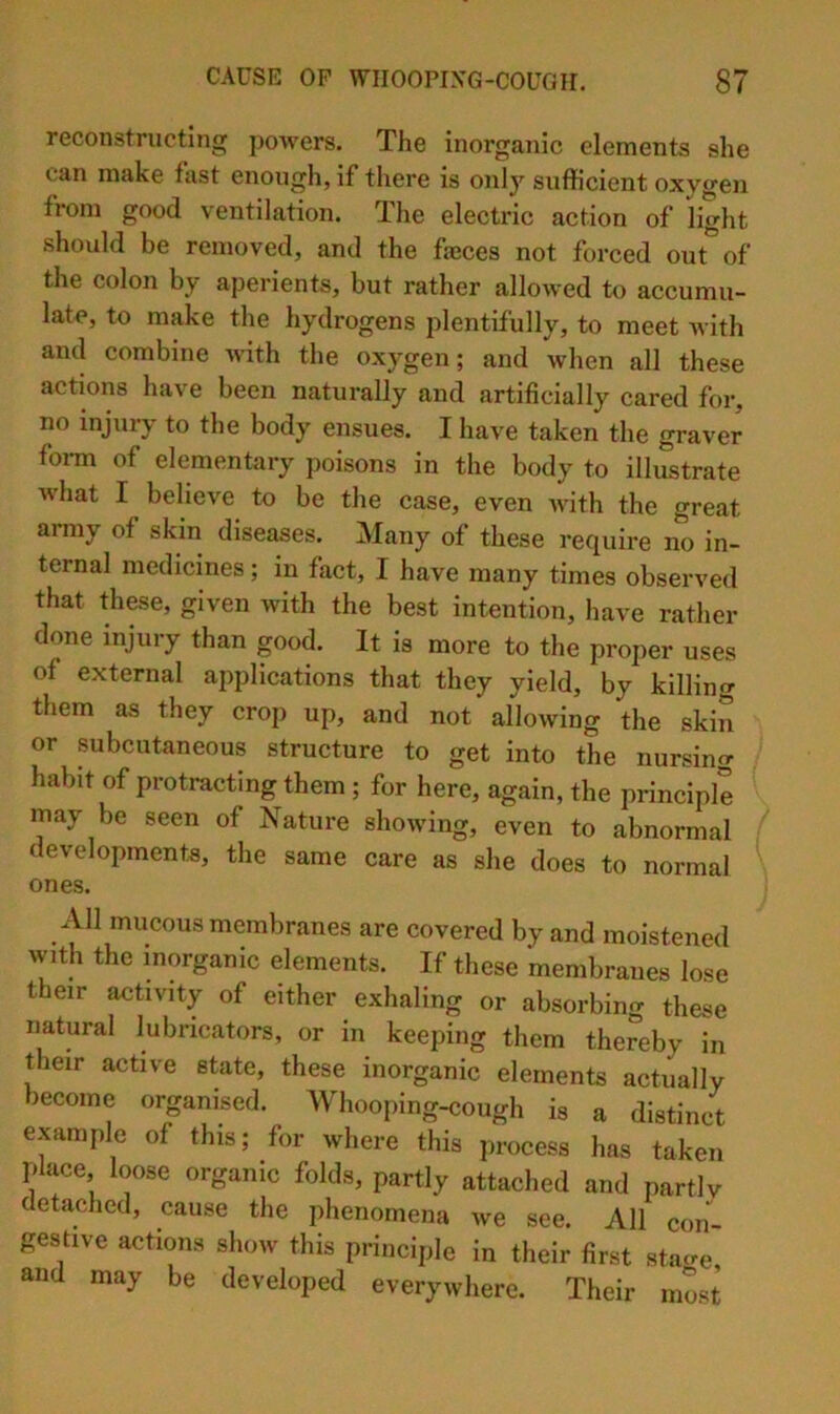 reconstructing powers. The inorganic elements she can make fast enough, if there is only suflficient oxygen from good ventilation. The electric action of light should be removed, and the fajces not forced out of the colon by aperients, but rather allowed to accumu- late, to make the hydrogens plentifully, to meet Avith and combine Avith the oxygen; and Avhen all these actions have been naturally and artificially cared for, no injury to the body ensues. I have taken the graver fonn of elementary poisons in the body to illustrate what I believe to be the case, even Avith the great army of skin diseases. Many of these require no in- ternal medicines; in fact, I have many times observed that these, given with the best intention, have rather done injury than good. It is more to the proper uses of external applications that they yield, by killing them as they crop up, and not allowing the skin or subcutaneous structure to get into the nursing habit of protracting them; for here, again, the principle may be seen of Nature showing, even to abnormal developments, the same care as she does to normal ones. All mucous membranes are covered by and moistened Avith the inorganic elements. If these membranes lose their activity of either exhaling or absorbino- these natural lubricators, or in keeping them thereby in their active state, these inorganic elements actually become organised. Whooping-cough is a distinct example of this; for Avhere this process has taken place loose organic folds, partly attached and partly detached, cause the phenomena Ave see. All con- gestive actions show this principle in their first sta«-e and may be developed everywhere. Their most