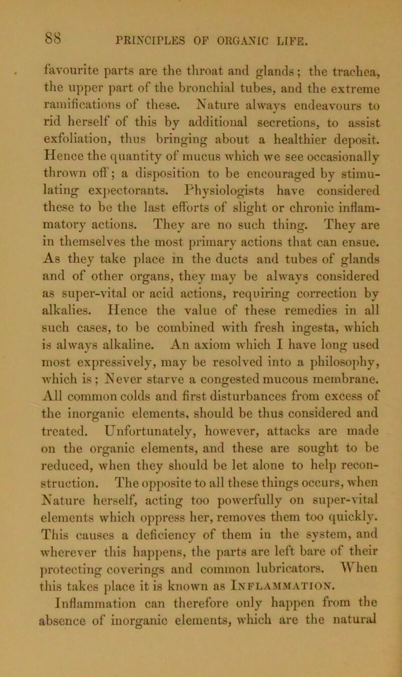favourite parts are the throat and glands; the trachea, the upper part of the bronchial tubes, and the extreme ramifications of these. Nature always endeavours to rid herself of this by additional secretions, to assist exfoliation, thus bringing about a healthier deposit. Hence the quantity of mucus which we see occasionally thrown oft ; a disposition to be encouraged by stimu- lating ex])ectorants. Physiologists have considered these to be the last eft'orts of slight or chronic inflam- matory actions. They are no such thing. They are in themselves the most primary actions that can ensue. As they take place m the ducts and tubes of glands and of other organs, they may be always considered as super-vital or acid actions, requiring correction by alkalies. Hence the value of these remedies in all such cases, to be combined ^^dth fresh ingesta, which is always alkaline. An axiom w’hich I have long used most expressively, may be resolved into a philosophy, Avhich is ; N ever starve a congested mucous membrane. All common colds and first disturbances from excess of the inorganic elements, should be thus considered and treated. Unfortunately, however, attacks are made on the organic elements, and these are sought to be reduced, when they should be let alone to helj) recon- struction. The opposite to all these things occurs, when Nature herself, acting too powerfully on super-vital elements which oppress her, removes them too quickly. This causes a deficiency of them in the system, and wherever this happens, the parts are left bare of their ])rotecting coverings and common lubricators. When this takes place it is known as Inflammation. Inflammation can therefore only happen from the absence of inorganic elemeuts, Avliich are the natural