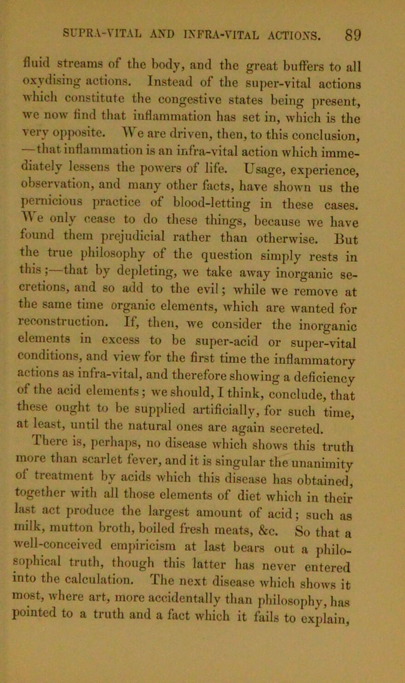 fluid streams of the body, and the great buffers to all oxydising actions. Instead of the supei’-vital actions •which constitute the congestive states being present, we now find that inflammation has set in, wliich is the very opposite. We are driven, then, to this conclusion, that inflammation is an infra-vital action which imme- diately lessens the powers of life. Usage, experience, observation, and many other facts, have shown us the pernicious practice of blood-letting in these cases. e only cease to do these things, because we have found them prejudicial rather than otherwise. But the true philosophy of the question simply rests in this; that by depleting, we take away inorganic se- cretions, and so add to tbe evil j while we remove at the same time organic elements, Avhich are wanted for reconstruction. If, then, we consider the inorganic elements in excess to be super-acid or super-vital conditions, and view for the first time the inflammatory actions as infra-vital, and therefore showing a deficiency of the acid elements; we should, I think, conclude, that these ought to be supplied artificially, for such time, at least, until the natural ones are again secreted. There is, perhaps, no disease which shows this truth more than scarlet fever, and it is singular the unanimity of treatment by acids which this disease has obtained, together with all those elements of diet which in their last act produce the largest amount of acid; such as milk, mutton broth, boiled fresh meats, &c. So that a well-conceived empiricism at last bears out a philo- sophical truth, though this latter has never entered into the calculation. The next disease Avhich shows it most, where art, more accidentally than philosophy, has pointed to a truth and a fact which it fails to explain.