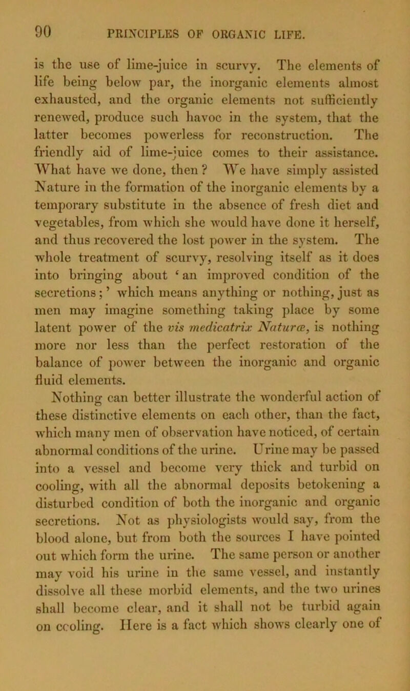 is the use of lime-juice in scurvy. The elements of life being below par, the inorganic elements almost exhausted, and the organic elements not sufficiently renewed, produce such havoc in the system, that the latter becomes powerless for reconstruction. The friendly aid of lime-juice comes to their assista,nce. What have we done, then ? We have simply assisted Nature in the formation of the inorganic elements by a temporary substitute in the absence of fresh diet and vegetables, from which she would have done it herself, and thus recovered the lost power in the system. The whole treatment of scurvy, resolving itself as it does into bringing about ‘ an improved condition of the secretions; ’ which means anything or nothing, just as men may imagine something taking place by some latent power of the vis medicatrix Natures, is nothing more nor less than the perfect restoration of the balance of power between the inorganic and organic fluid elements. Nothing: can better illustrate the 'wonderful action of these distinctive elements on each other, than the fact, which many men of observation have noticed, of certain abnormal conditions of the urine. Urine may be passed into a vessel and become very thick and turbid on cooling, with all the abnormal deposits betokening a disturbed condition of both the inorganic and organic secretions. Not as physiologists would say, from the blood alone, but from both the sources I have pointetl out which form the urine. The same person or another may void his urine in the same vessel, and instantly dissolve all these morbid elements, and the two urines shall become clear, and it shall not be turbid again on cooling. Here is a fact Avhich shows clearly one of