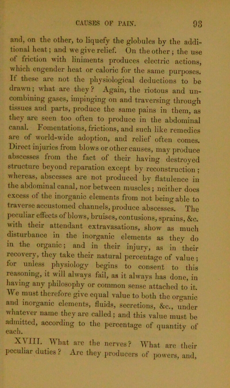 and, on the other, to liquefy the {^lobules by the addi- tional heat; and we give relief. On the other ; the use of friction with liniments produces electric actions, which engender heat or caloric for the same purposes. If these are not the physiological deductions to be drawn; Avhat are they ? Again, the riotous and un- combining gases, impinging on and traversing through tissues and parts, produce the same pains in them,'L they are seen too often to produce in the abdominal canal. Fomentations, frictions, and such like remedies are of world-wide adoption, and relief often comes. Direct injuries from blows or other causes, may produce abscesses from the fact of their having destroyed structure beyond reparation except by reconstruction ; whereas, abscesses are not produced by flatulence in the abdominal canal, nor between muscles; neither does excess of the inorganic elements from not being able to traverse accustomed channels, produce abscesses. The peculiar effects of blows, bruises, contusions, sprains, &c. >rith their attendant extravasations, show as much disturbance in the inorganic elements as they do in the organic; and in their injury, as in their recovery, they take their natural percentage of value ; for unless physiology begins to consent to this reasoning, it will always fail, as it always has done, in having any philosojihy or common sense attached to it. We must therefore give equal value to both the organic and inorganic elements, fluids, secretions, &c., under whatever name they are called; and this value must be admitted, according to the percentage of quantity of each. ^ xym. Wlmt arc the nerves? What arc their I>eculiar duties ? Are they i.roduccrs of powers, and,
