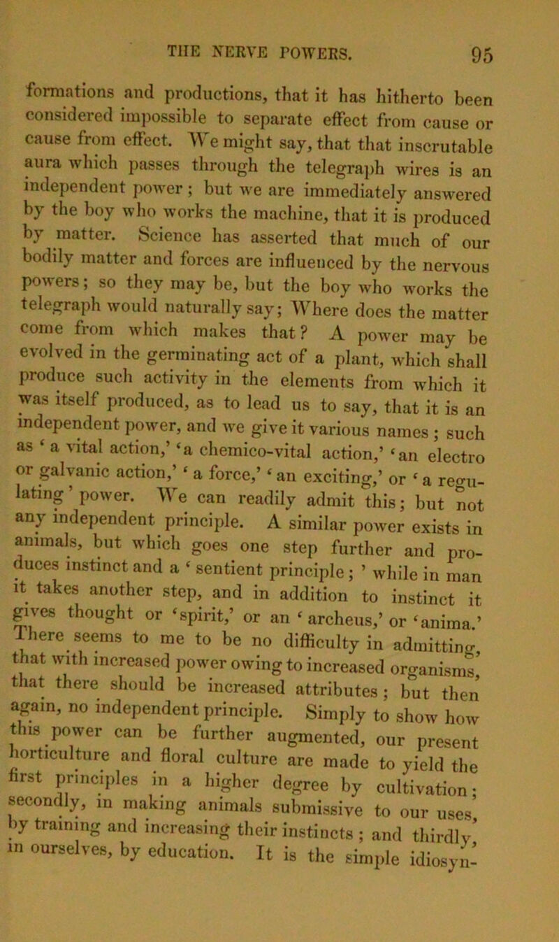 formations and productions, that it has hitherto been considered impossible to separate effect from cause or cause from effect. We might say, that tliat inscrutable aura which passes through the telegra])h wires is an independent power; but we are immediately answered by the boy who works the machine, that it is produced by matter. Science has asserted that much of our boddy matter and forces are influenced by tlie nervous po^^ers; so they may be, but the boy who works the telegraph would naturally say; Where does the matter come from which makes that? A power may be evolved in the germinating act of a plant, which shall produce such activity in the elements from which it was itself produced, as to lead us to say, that it is an independent power, and we give it various names ; such as ‘ a vital action,’ ‘a chemico-vital action,’ ‘an electro or galvanic action,’ ‘ a force,’ ‘ an exciting,’ or ‘ a regu- lating ’ power. We can readily admit this; but not any independent principle. A similar power exists in animals, but which goes one step further and pro- duces instinct and a ‘ sentient principle; ’ while in man it takes another step, and in addition to instinct it gives thought or ‘spirit,’ or an ‘ archeus,’or‘anima.’ 1 here seems to me to be no difficulty in admitting, that with increased power owing to increased organisms, that there should be increased attributes ; but then again, no independent principle. Simply to show how this power can be further augmented, our present lorticulture and floral culture are made to yield the first principles in a higher degree by cultivation- secondly, m making animals submissive to our uses’ hy training and increasing their instincts ; and thirdlv’ in ourselves, by education. It is the simple idiosyn-