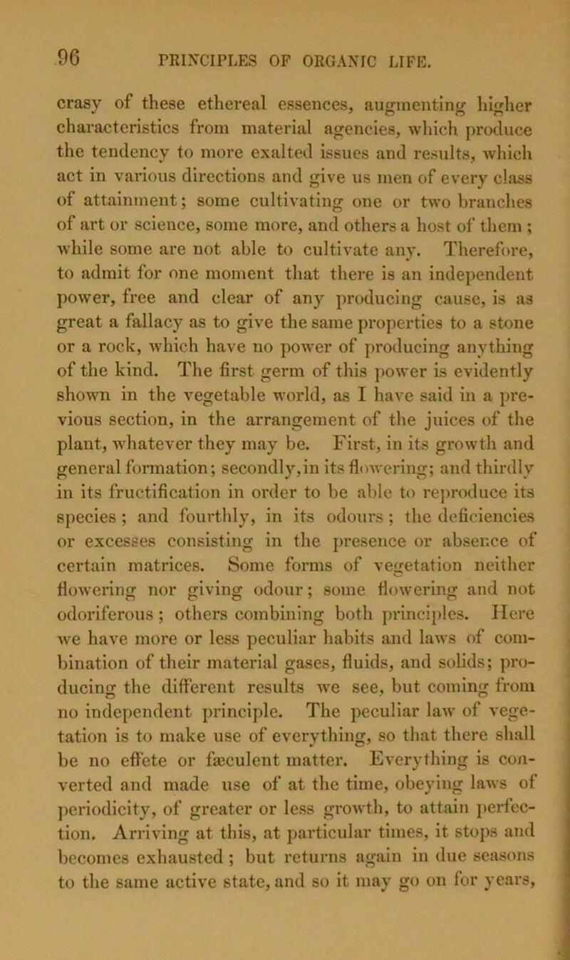 crasy of these ethereal essences, augmenting higher characteristics from material agencies, which produce the tendency to more exalted issues and results, which act in various directions and give us men of every class of attainment; some cultivating one or two branches of art or science, some more, and others a host of them ; while some are not able to cultivate any. Therefore, to admit for one moment that there is an independent ])ower, fi’ee and clear of any producing cause, is as great a fallacy as to give the same properties to a stone or a rock, which have no power of producing anything of the kind. The first germ of this power is evidently shown in the vegetable world, as I have said in a pre- vious section, in the arrangement of the juices of the plant, whatever they may be. First, in its growtli and general formation; secondly,in its floAvering; and thirdly in its fructification in order to be able to rej)roduce its species ; and fourtlily, in its odours; the deficiencies or excesses consisting in the presence or absence of certain matrices. Some forms of vegetation neither fioAvering nor giving odour; some flowering and not odoriferous; others combining both j)rinciplcs. Here we have more or less peculiar habits and hiAvs of com- bination of their material gases, fluids, and solids; pro- ducing the different results Ave see, but coming from no independent principle. The peculiar hiAV of \'ege- tation is to make use of everything, so tliat there shall be no effete or fiaeculent matter. Everything is con- verted and made use of at the time, obeying laAvs of ])oriodicity, of greater or less groAvth, to attain perfec- tion. Arriving at this, at particular times, it stops and becomes exhausted ; but returns again in due seasons to the same active state, and so it may go on for years.