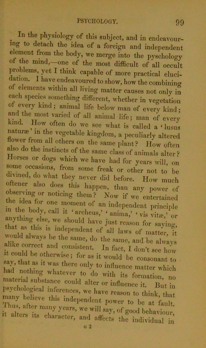 _ In the physiology of this subject, and in endeavour- ing to detach the idea of a foreign and independent eleinent from the body, we merge into tlie pyschology of the mind,—one of the most difficult of all occult problems, yet I think capable of more practical eluci- dation. I have endeavoured to show, how the combinino- of elements within all living matter causes not only in each species something different, whether in vegetation of every kind ; animal life below man of every kind • and the most varied of all animal life; man of every kind. How often do we see what is called a ‘lusus natune in the veptable kingdom, a peculiarly altered flower from all others on the same plant ? How often ^so do the instincts of the same class of animals alter ? Horses or dogs which we have had for years will, on some occasions, from some freak or other not to be dialled, do what they never did before. How much oftener also does this hapjien, than any power of observing or noticing them? Now if we entertained 7 u independent principle in the body, call it • archeus,’ ‘ anima,’ ‘ vis vitie ’ or anythmg else, we should have just reason for saying that as this IS independent of all laws of mattir h Avould always be the same, do the same, and be alwiivs alike correct and consistent. In fact, I don’t see how It could be otherwise; for as it would be consonant to ay, that as it w^ there only to influence matter which ad nothing whatever to do with its formation, no material substance could alter or influence it. But in psycho ogical inferences, we have reason to think thlt many believe this independent poiver to be at fault it aUef itV”I^’ 'behaviour; alters its character, and affects the individual in