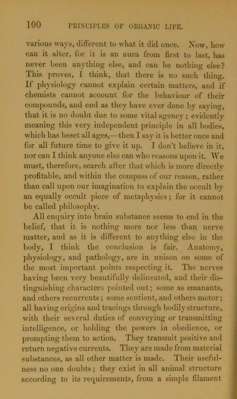 various ways, different to wliat it did once. Now, hoAv can it alter, for it is an aura from first to last, has never been anything else, and can be nothing else? This proves, I think, that there is no such thing. If physiology cannot explain certain matters, and if chemists cannot account for the behaviour of their compounds, and end as they have ever done by saying, that it is no doubt due to some vital agency ; evidently meaning this very independent principle in all bodies, which has beset all ages,—then I say it is better once and for all future time to give it up. I don’t believe in it, nor can I think anyone else can who retisons upon it. IVe must, therefore, search after that which is more directly profitable, and within the compass of our reason, rather than call upon our imagination to explain the occult by an equally occult piece of metaphysics; for it cannot be called philosophy. All enquiry into brain substance seems to end in the belief, that it is nothing more nor less than nerve matter, and as it is different to anything else in the body, I think the conclusion is fair. Anatomy, physiology, and pathology, are in unison on some of the most important points respecting it. The nerves having been very beautifully delineated, and their dis- tinguishing characters ])ointed out; some as emanants, and others recurrents; some sentient, and others motor; all having origins and tracings through bodily structure, with their several duties of conveying or transmitting intelligence, or holding the ]>owers in obedience, or prompting them to action. They transmit positive and return negative currents. They are made from material substances, as all other matter is made. Their useful- ness no one doubts; they exist in all animal structure according to its requirements, from a simple filament