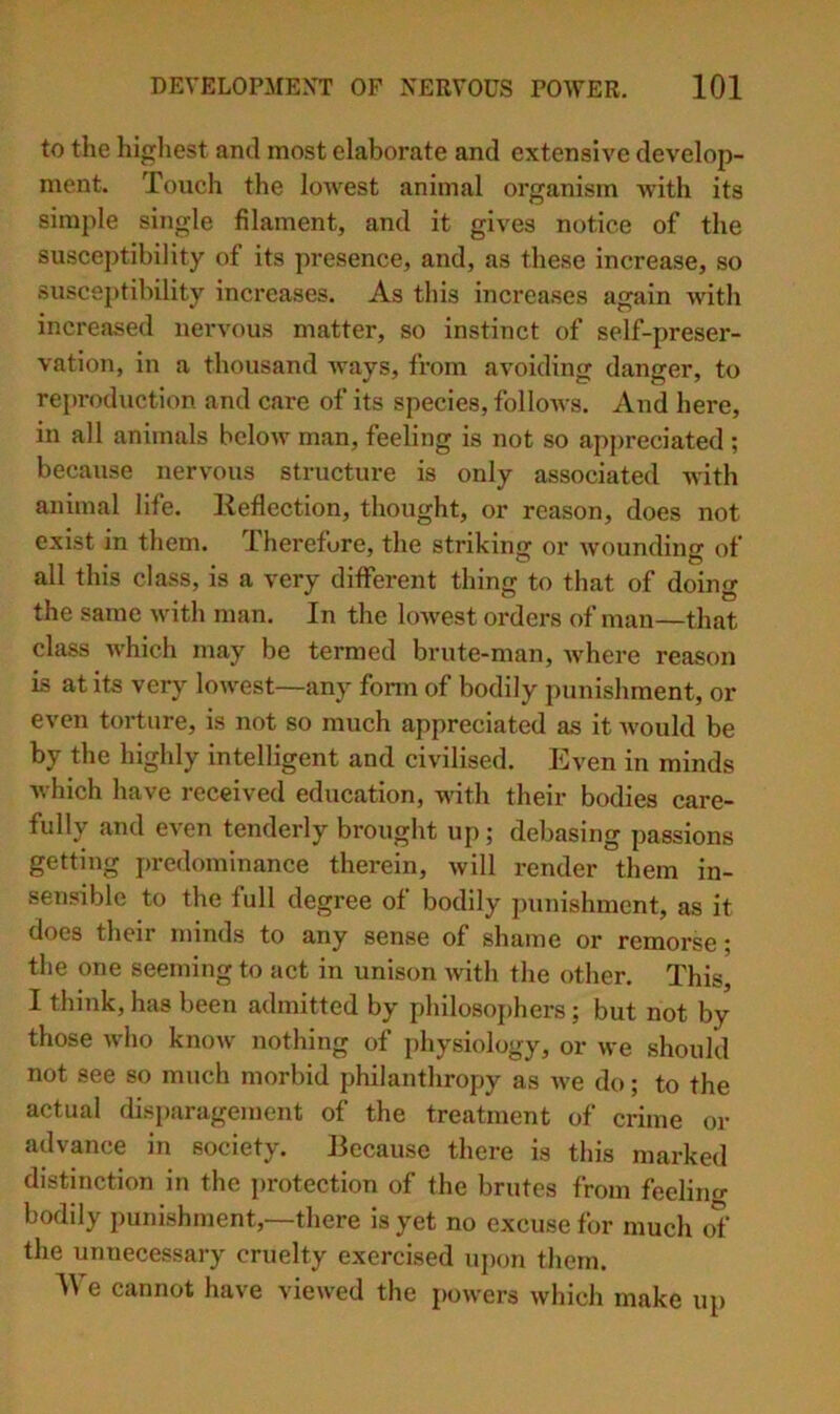 to the highest and most elaborate and extensive develop- ment. Touch the lowest animal organism with its simple single filament, and it gives notice of the susceptibility of its presence, and, as these increase, so susceptibility increases. As this increases again -with increased nervous matter, so instinct of self-preser- vation, in a thousand ways, from avoiding danger, to reproduction and care of its species, follows. And here, in all animals below man, feeling is not so appreciated ; because nervous structure is only associated with animal life, lleflection, thought, or reason, does not exist in them. Therefore, the striking or wounding of all this class, is a very different thing to that of doing the same with man. In the lowest orders of man—that class which may be termed brute-man, Avhere reason is at its very lowest—any fonn of bodily punishment, or even torture, is not so much appreciated as it Avould be by the highly intelligent and civilised. Even in minds Avhich have received education, with their bodies care- fully and even tenderly brought up; debasing passions getting predominance therein, Avill render them in- sensible to the full degree of bodily punishment, as it does their minds to any sense of shame or remorse j the one seeming to act in unison with the other. This, I think, has been admitted by philosoj)hers; but not by those who knoAV nothing of physiology, or we should not see so much morbid philanthropy as Ave do; to the actual disi)aragement of the treatment of crime or advance in society. Because there is this marked distinction in the protection of the brutes from feelimr boddy punishment,—there is yet no excuse for much of the unnecessary cruelty exercised ujxm them. IVe cannot have viewed the powers which make up