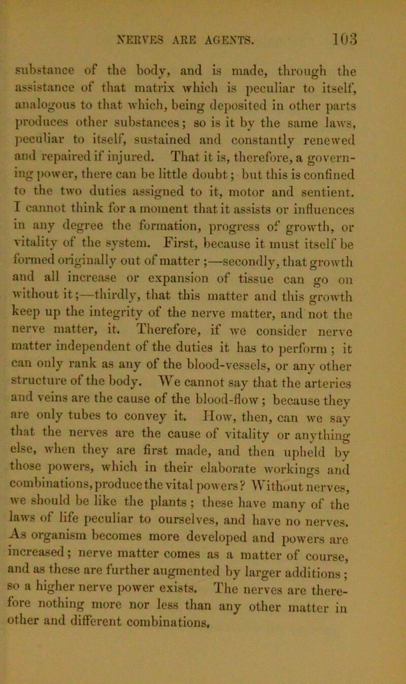 substance of the body, and is made, through the assistance of that matrix which is peculiar to itself, analogous to that which, being deposited in other parts produces other substances; so is it by the same laws, jieculiar to itself, sustained and constantly renewed and repaired if injured. That it is, therefore, a govern- ing power, there can be little doubt; but this is confined to the two duties assigned to it, motor and sentient. I cannot think for a moment that it assists or influences in any degree the formation, progress of growth, or vitality of the system. First, because it must itself be formed originally out of matter ;—secondly, that growth and all incre:ise or expansion of tissue can go on without it;—thirdly, that this matter and this sfrowth keep up the integrity of the nerve matter, and not the nerve matter, it. Therefore, if we consider nerve matter independent of the duties it has to perform ; it can only rank as any of the blood-vessels, or any other structure of the body. We cannot say that the arteries and veins are the cause of the blood-flow ; because they are only tubes to convey it. llcnv, then, can we say that the nerves are the cause of vitality or anything else, when they are first made, and then upheld by those powers, which in their elaborate workings and combinations, produce the vital powers ? Without nerves, we should be like the plants ; these have many of the laws of life peculiar to ourselves, and have no nerves. As organism becomes more developed and powers are increased; nerve matter comes as a matter of course, and as these are further augmented by larger additions ; so a higher nerve i>ower exists. The nerves are there- fore nothing more nor less than any other matter in other and different combinations.
