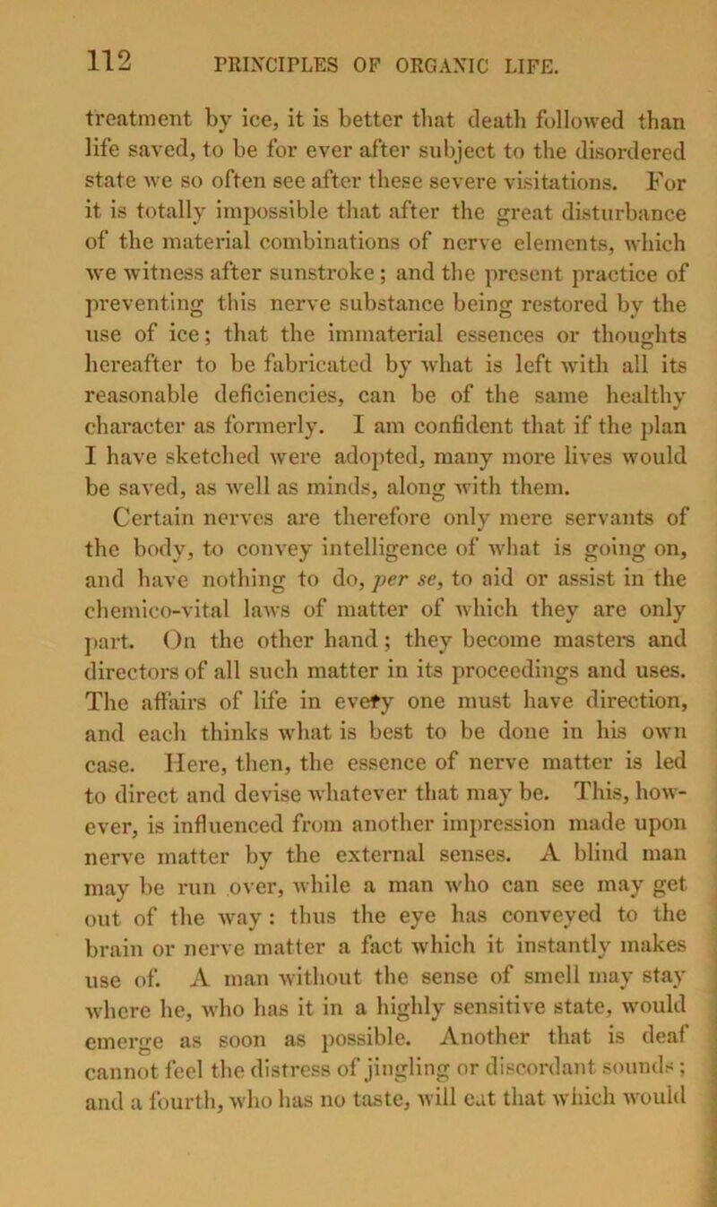 treatment by ice, it is better that death followed than life saved, to be for ever after subject to the disordered state we so often see after these severe visitations. For it is totally impossible that after the great disturbance of the matei-ial combinations of nerve elements, which we witness after sunstroke; and the present practice of preventing this nerve substance being restored by the use of ice; that the immaterial essences or thoujrhts hereafter to be fabricated by what is left Avith all its reasonable deficiencies, can be of the same healthy character as formerly. I am confident that if the plan I have sketched were adopted, many more lives would be saved, as Avell as minds, along Avith them. Certain nerves are therefore only mere servants of the body, to com'ey intelligence of Avhat is going on, and have nothing to do, se, to aid or assist in the chemlco-vital laAvs of matter of Avhich they are only ]>art. On the other hand; they become masters and directors of all such matter in its proceedings and uses. The affairs of life in evety one must have direction, and each thinks Avhat is best to be done in his oavu case. Here, then, the essence of nerve matter is led to direct and devise Avhatever that may be. This, hoAV- ever, is influenced from another impression made upon nerve matter by the external senses. A blind man may be run over, Avhile a man Avho can see may get out of the Avay : thus the eye has conveyed to the brain or nerve matter a fact Avhich it instantly makes use of. A man Avithout the sense of smell may stay Avhere he, Avho has it in a highly sensitive state, Avould emerge as soon as possible. Another that is deaf cannot feel the distress of jingling or discordant sounds; and a fourth, Avho has no taste, Avill cat that Avhich Avouhl