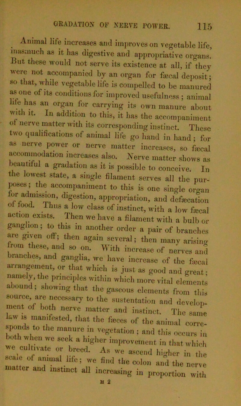 Animal life increases ami improves on vegetable life, inasmuch as it has digestive and appropriative organs! But these would not serve its existence at all, if they were not accompanied by an organ for faical deposit; so that, while vegetable life is compelled to be manured ^one of Its conditions for improved usefulness ; animal life has an organ for carrying its own manure about witJi It. In addition^ to this, it has the accompaniment ot nerve matter with its corresponding instinct. These two qualifications of animal life go hand in hand ; for as nerve power or nerve matter increases, so faical accommodation increases also. A^erve matter shows as beautiiul a gradation as it is possible to conceive. In the lowest state, a single filament serves all the pur- poses; the accompaniment to this is one single organ for admission, digestion, appropriation, and defecation ot food, rims a low class of instinct, with a low fecal action exists. ITen we have a filament with a bulb or ganglion; to this in another order a pair of branches are given off; then again several; then many arising from these, and so on. With increase of nerves and branches, and ganglia, we have increase of the fecal arrangement, or that which is just as good and great; namely, the principles witliin which more vital elements abound; showing that the gaseous elements from this source, are necessary to the sustentation and develop, nicnt of both oerve matter an.l instinct. Tl,e same law ts manifesteJ, tl.at fl.e f«cs of the animal corre- simnA, to the mannre in vegetation ; and this occurs in both when we seek a Ingi.er improvement in tl.at whi,.|, we cultivate or brectl. As we ascend higher in the sca.e of annual hie; we find the colon and the nerve ter and instinct all increiBing in proiiortion with