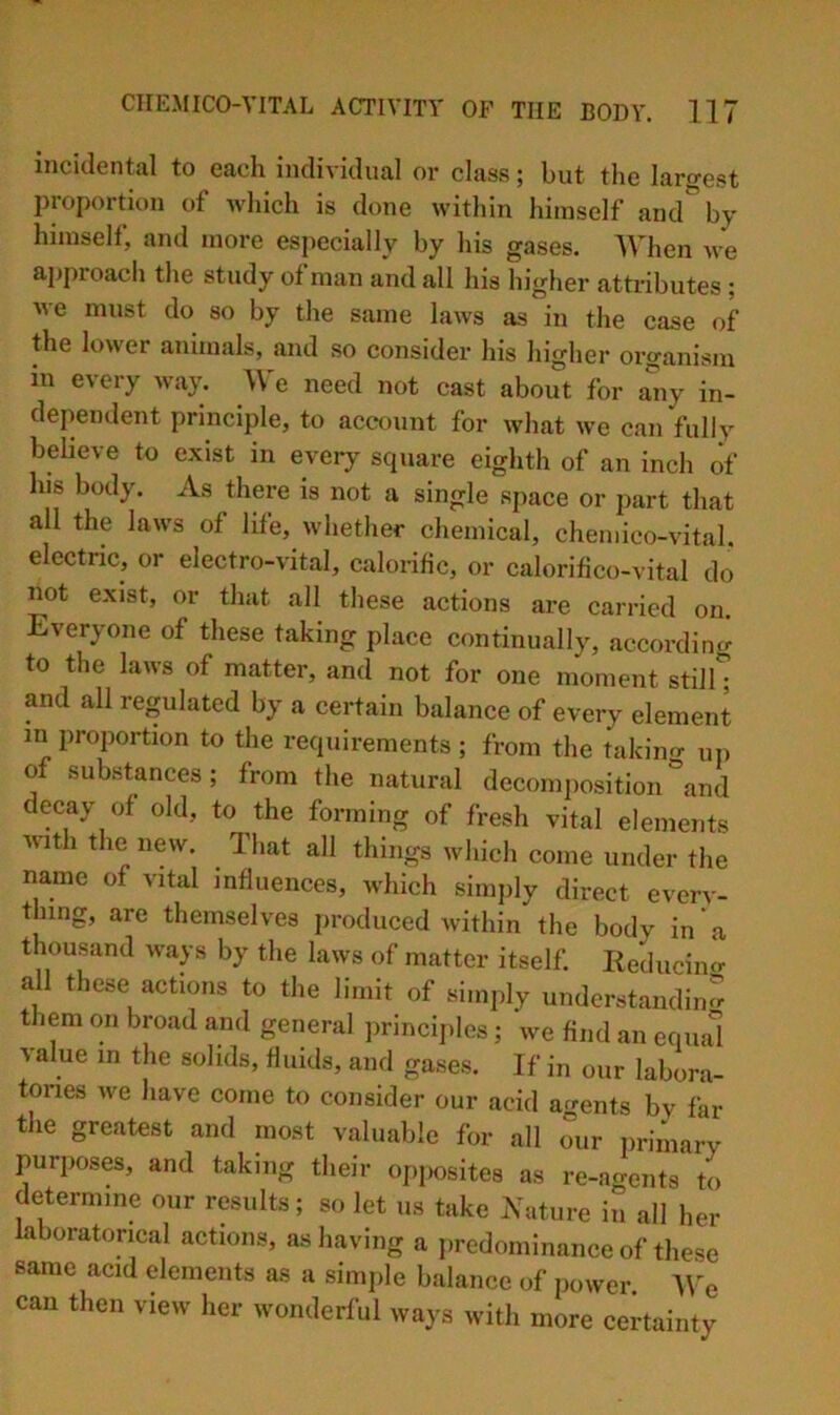 incidental to each individual or class; but the largest proportion of which is done within himself and' by himself, and more especially by his gases. AVhen we approach the study of man and all his higher attributes ; Me must do so by tlie same laws as in the case of the loM'cr animals, and so consider his higher organism in every way. We need not cast about for aiiy in- dependent principle, to accxnint for what we can fully bebeve to exist in every square eighth of an inch of his body. As there is not a single space or part that all the laws of life, whether chemical, chemico-vital. electric, or electro-vital, calorific, or calorifico-vital do not exist, or that all these actions are carried on. Everyone of these taking place continually, accordinf.- to the laivs of matter, and not for one moment stil^ and all regulated by a certain balance of every element in proportion to the requirements ; from the takino- uii of substances; from the natural decomposition\nd decay of old, to the forming of fresh vital elements Muth the new. That all things which come under the name of vital influences, which simjily direct everv- thing, are themselves produced within the body in a thousand M-ap by the laws of matter itself. Reducimr all these actions to the limit of simply understandinrr them on broad and general ])rincij)les; we find an equal value in the solids, fluids, and gases. If in our labora- tories we have come to consider our acid agents bv far the greatest and most valuable for all our primary purposes, and taking their opjiosites as re-ao-ents to determine our results; so let us take Nature il all her faboratoncal actions, as having a predominance of these same acid elements as a simple balance of power. IVe can then view her wonderful ways with more certainty