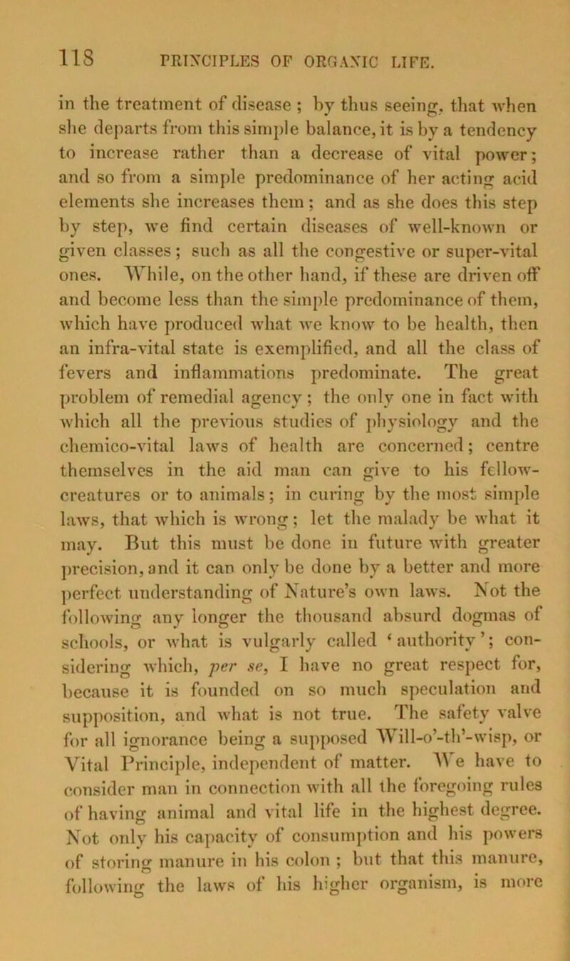 in the treatment of disease ; by thus seeing, that when she departs from this simple balance, it is by a tendency to increase rather than a decrease of vital power; and so from a sim[)le predominance of her acting acid elements she increases them; and as she does this step by step, we find certain diseases of well-known or given classes; such as all the congestive or super-vital ones. IVhile, on the other hand, if these are driven otf and become less than the simple predominance of them, which have produced what we know to be health, then an infra-vital state is exemplified, and all the class of fevers and inflammations predominate. The great problem of remedial agency; the only one in fact with Avhich all the previous studies of j)hysiology and the chemico-vital laws of health are concerned; centre themselves in the aid man can give to his fellow- creatures or to animals; in curing by the most simple laws, that Avhich is wrong; let the malady be what it may. But this must be done in future with greater precision, and it can only be done by a better and more ])crfect understanding of Nature’s own laws. Not the following any longer the thousand absurd dogmas of schools, or Avhat is vulgarly called ‘ authority ’; con- sidering Avhich, -per se, I have no great respect for, because it is founded on so much speculation and supposition, and what is not true. The safety valve for all ignoi-ance being a supposed Will-o’-th’-vvisp, or Vital Principle, independent of matter. e have to consider man in connection Avith all the foregoing rules of having animal and vital life in the highest degree. Not only his capacity of consumj)tion and his poAvers of storing manure in his colon ; but that this manure, folloAA’ing the laws of his higher organism, is more
